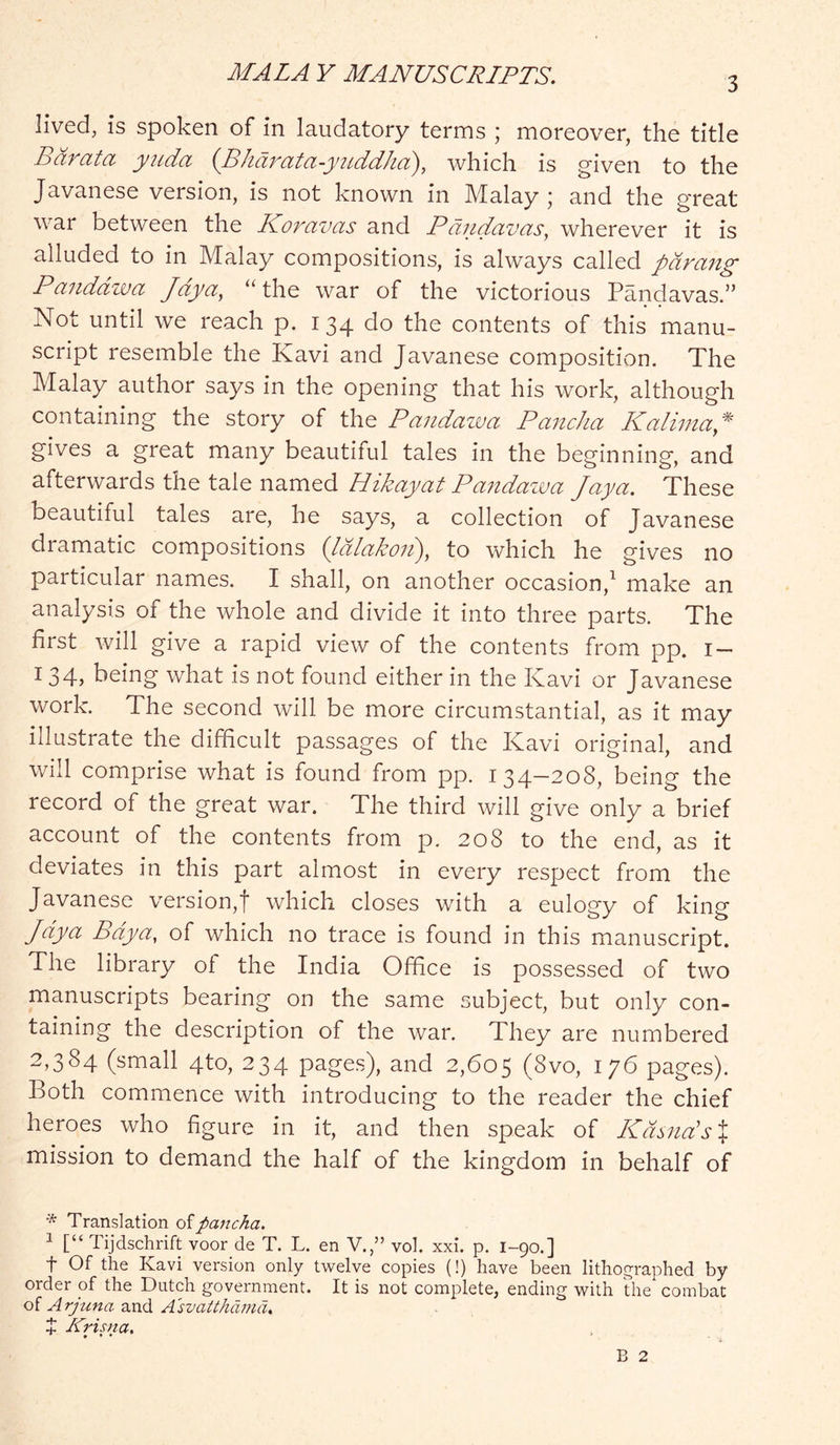 3 lived, is spoken of in laudatory terms ; moreover, the title Barata yuda {Bharata-yiLddha), which is given to the Javanese version, is not known in Malay; and the great war between the Koravas and Pdndavas^ wherever it is alluded to in Malay compositions, is always called parang Paiiddzva Jdya, “the war of the victorious Pandavas.” Not until we reach p. 134 do the contents of this manu- script resemble the Kavi and Javanese composition. The Malay author says in the opening that his work, although containing the story of the Pandazva PancJia Kalinia* gives a great many beautiful tales in the beginning, and afterwards the tale named Hikayat Pa^idazjua Jaya. These beautiful tales are, he says, a collection of Javanese dramatic compositions (Idlakoii), to which he gives no particular names. I shall, on another occasion,^ make an analysis of the whole and divide it into three parts. The first will give a rapid view of the contents from pp. i — 134? being what is not found either in the Kavi or Javanese work. The second will be more circumstantial, as it may illustrate the difficult passages of the Kavi original, and will comprise what is found from pp. 134—208, being the record of the great war. The third will give only a brief account of the contents from p, 208 to the end, as it deviates in this part almost in every respect from the Javanese version,! which closes with a eulogy of king Jdya Bdya, of which no trace is found in this manuscript. The library ol the India Office is possessed of two manuscripts bearing on the same subject, but only con- taining the description of the war. They are numbered 2,384 (small 4to, 234 pages), and 2,605 (8vo, 176 pages). Both commence with introducing to the reader the chief heroes who figure in it, and then speak of KdsndsX mission to demand the half of the kingdom in behalf of * Translation ofpancha. ^ [“ Tijdschrift voor de T. L. en V.,” vol. xxi. p. I-90.] t Of the Kavi version only twelve copies (!) have been lithographed by order of the Dutch government. It is not complete, ending with the combat of Arjuna and A'svatthdmd, + Krisna,