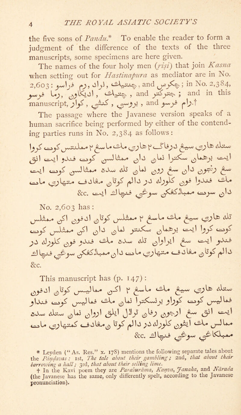 the five sons of Tandul To enable the reader to form a judgment of the difference of the texts of the three manuscripts, some specimens are here given. The names of the four holy men (j'lsi) that join Kasna when setting out for Hastinapiira as mediator are in No. 2,603: and in No. 2,384, , and ; and in this manuscript, f*b-t The passage where the Javanese version speaks of a human sacrifice being performed by either of the contend- ing parties runs in No. 2,384 as follows: I^ ^ b* ^ ^ ^ 4.^ ^ ^,wJ dli* Cl^ No. 2,603 has : <2)(3w.) dSS CS^ ^ ^ 0 \ <2 l.^ J ^ ^ ^ &C. This manuscript has (p. 147) • ^IvXxi )j:iS<A^y dLt.^ ^d JV t <3^' &C. -^1 * Leyden (“As. Res.” x. 178) mentions the following separate tales about the Fdndavas : ist, The tale about their gambling; 2nd, that about their borrowing a hall; 3rd, that abotit their selling lime. i* In the Kavi poem they are Parasurdma, Kanva, yanaka, and Ndrada (the Javanese has the same, only differently spelt, according to the Javanese pronunciation).