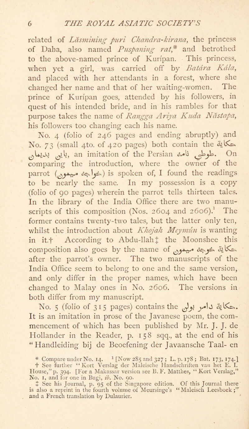 related of Ldsmining p2tri CJiandra-kirana, the princess of Daha, also named Piispaning rat,^ and betrothed to the above-named prince of Kuripan. This princess, when yet a girl, was carried off by Batdra Kdla, and placed with her attendants in a forest, where she changed her name and that of her waiting-women. The prince of Kuripan goes, attended by his followers, in quest of his intended bride, and in his rambles for that purpose takes the name of Rangga Ariya Kiida Ndstapa, his followers too changing each his name. No. 4 (folio of 246 pages and ending abruptly) and No. 73 (small 4to. of 420 pages) both contain the an imitation of the Persian comparing the introduction, where the owner of the parrot is spoken of, I found the readings to be nearly the same. In my possession is a copy (folio of 90 pages) wherein the parrot tells thirteen tales. In the library of the India Office there are two manu- scripts of this composition (Nos. 2604 and 2606).^ The former contains twenty-two tales, but the latter only ten, whilst the introduction about KJiojak Mcyniun is wanting in it.f According to Abdu-llahJ the Moonshee this composition also goes by the name of after the parrot’s owner. The two manuscripts of the India Office seem to belong to one and the same version, and only differ in the proper names, which have been changed to Malay ones in No. 2606. The versions in both differ from my manuscript. No. 5 (folio of 3 I 5 pages) contains the It is an imitation in prose of the Javanese poem, the com- mencement of which has been published by Mr. J. J. de Hollander in the Reader, p. 158 sqq., at the end of his “ Handleiding bij de Beoefening der Javaansche Taal- en * Compare under No. 14. ^ [Now 285 and 327 ; L. p. 178 ; Bat. 173, 174.I + See further “ Kort Verslag der Maleische Handschriften van het E. 1. House,” p* 394- [For a Makassar version see B. F. Matthes, “ Kort Verslag,” No. I, and for one in Bugi, td. No. 90. X See his Journal, p. 95 of the Singapore edition. Of this Journal there is also a reprint in the fourth volume of Meursinge’s “Maleisch Feesboek and a French translation by Dulaurier.