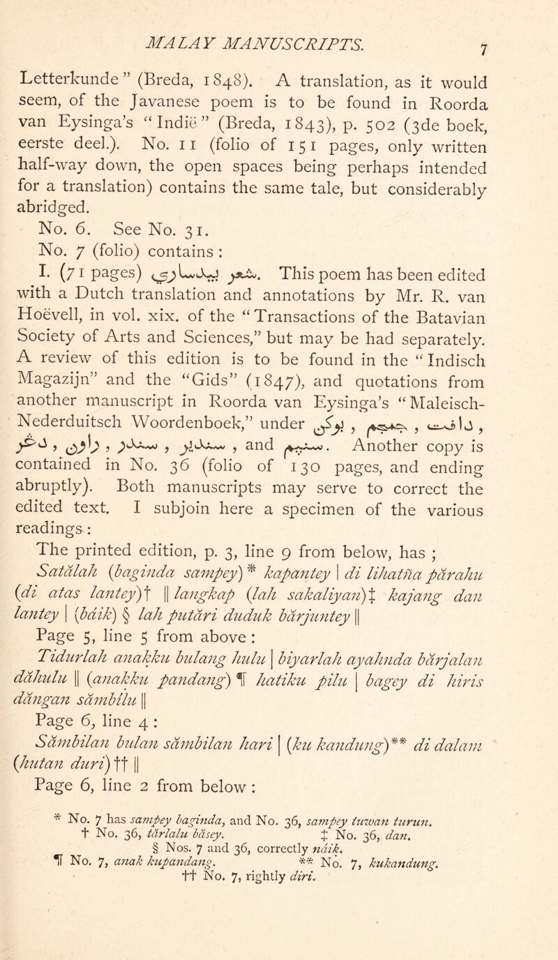 Letterkunde ” (Breda, i 848). A translation, as it would seem, of the Javanese poem is to be found in Roorda van Eysinga’s Indie ” (Breda, 1843), P- 502 (sde boek, eerste dee!.). No. 11 (folio of 151 pages, only written half-way down, the open spaces being perhaps intended for a translation) contains the same tale, but considerably abridged. No. 6. See No. 31. No. 7 (folio) contains : I. (71 pages) This poem has been edited with a Dutch translation and annotations by Mr. R. van Hoevell, in vol. xix. of the “Transactions of the Batavian Society of Arts and Sciences,” but may be had separately. A review of this edition is to be found in the “ Indisch Magazijn” and the “Gids” (1847), and quotations from another manuscript in Roorda van Eysinga’s “ Maleisch- Nederduitsch Woordenboek,” under j , and Another copy is contained in No. 36 (folio of 130 pages, and ending abruptly). Both manuscripts may serve to correct the edited text. I subjoin here a specimen of the various readings : The printed edition, p. 3, line 9 from below, has ; Satdlah {baginda sampey)^ kapantey I di lihatnapdraJm (di atas lantey')\ || langkap {laJi sakaliyai2)% kajang dan lantey \ {paid) § lah piitdri dudtik bdrjimtey || Page 5, line 5 from above : Tidnrlah afiakku bidang Jmhc j biyarlah ayahnda bdrjalan ddhulii II {anakkit pandaiig) If hatiku pike | bagey di hiris ddngari sdnibikt, || Page 6, line 4 : Sdmbilan btdan sdmbilan hari | {ktc kandimg')*^ di dalam Qmtait duri) ft || Page 6, line 2 from below : * No. 7 has sampey baginda, and No. 36, sampey imvan turun, t No. 36, tarlalu bdsey. J No. 36, dan. § Nos. 7 and 36, correctly ndik. *1T No. 7, anak kupandang. ** No. 7, kukandung. tt No. 7, rightly dirt.