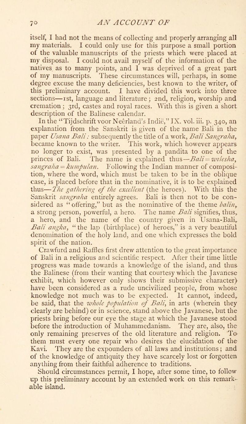 itself, I had not the means of collecting and properly arranging all my materials. I could only use for this purpose a small portion of the valuable manuscripts of the priests which were placed at my disposal. I could not avail myself of the information of the natives as to many points, and 1 was deprived of a great part of my manuscripts. These circumstances will, perhaps, in some degree excuse the many deficiencies, best known to the writer, of this preliminary account. I have divided this work into three sections—ist, language and literature; 2nd, religion, worship and cremation; 3rd, castes and royal races. With this is given a short description of the Balinese calendar. In the “Tijdschrift voor Neerland’s IndicV’ IX. vol. iii. p. 340, an explanation from the Sanskrit is given of the name Bali in the paper Usana Bali: subsecpiently the title of a work, Bali SafigraliUj became known to the writer. This work, which however appears no longer to exist, was jjresented by a pandita to one of the princes of Bali. The name is explained thus—Bali=wiseslia^ sangralia = kuvipulaii. Following the Indian manner of composi- tion, where the word, which must be taken to be in the oblique case, is placed before that in the nominative, it is to be explained thus—The gatlicrino of the excellent (the heroes). With this the Sanskrit sangraha entirely agrees. Bali is then not to be con- sidered as “ offering,” but as the nominative of the theme halin^ a strong person, powerful, a hero. The name Bali signifies, thus, a hero, and the name of the country given in Usana-Bali,. Bali a7igka, “ the lap (birthplace) of heroes,” is a very beautiful denomination of the holy land, and one which expresses the bold spirit of the nation. Crawfurd and Raffles first drew attention to the great importance of Bali in a religious and scientific respect. After their time little progress was made towards a knowledge of the island, and thus the Balinese (from their wanting that courtesy which the Javanese exhibit, which however only shows their submissive character) have been considered as a rude uncivilized people, from whose knowledge not much was to be expected. It cannot, indeed, be said, that the luhole popnlation of Bali, in arts (wherein they clearly are behind) or in science, stand above the Javanese, but the priests bring before our eye the stage at which the Javanese stood before the introduction of Muhammedanism. They are, also, the only remaining preserves of the old literature and religion. Tq them must every one repair who desires the elucidation of the Kavi. They are the expounders of all laws and institutions; and of the knowledge of antiquity they have scarcely lost or forgotten anything from their faithful adherence to traditions. Should circumstances permit, I hope, after some time, to follow up this preliminary account by an extended work on this remark- able island.