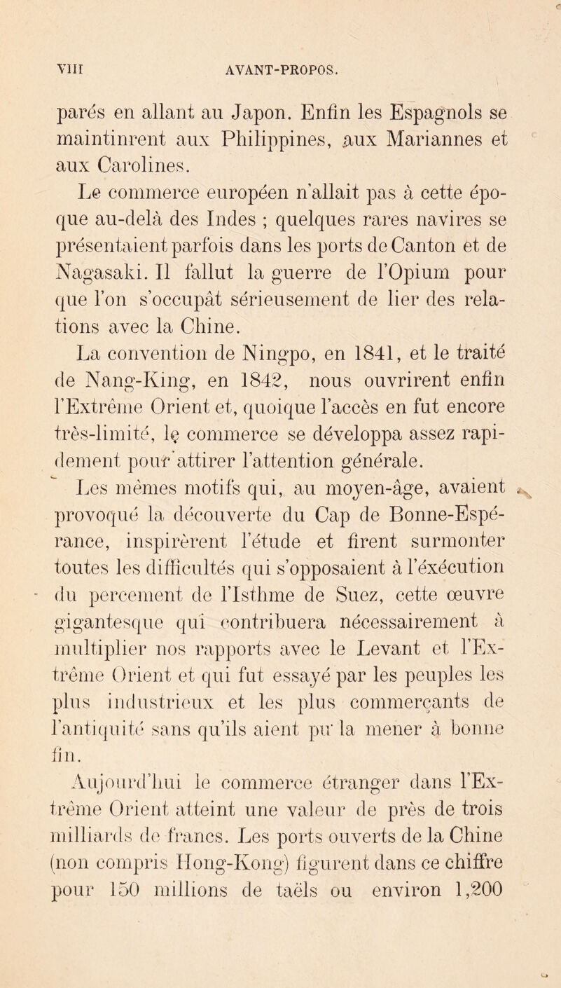 parés en allant an Japon. Enfin les Espagnols se maintinrent aux Philippines, aux Mariannes et aux Carolines. Le commerce européen n allait pas à cette épo- que au-delà des Indes ; quelques rares navires se présentaient parfois dans les ports de Canton et de Nagasaki. Il fallut la guerre de l’Opium pour que l’on s’occupât sérieusement de lier des rela- tions avec la Chine. La convention de Ningpo, en 1841, et le traité de Nang-King, en 1842, nous ouvrirent enfin l’Extrême Orient et, quoique l’accès en fut encore très-limité, Iç commerce se développa assez rapi- dement pour’attirer l’attention générale. Les mêmes motifs qui, au moyen-âge, avaient provoqué la découverte du Cap de Bonne-Espé- rance, inspirèrent l’étude et firent surmonter toutes les difficultés qui s’opposaient à l’éxécution du percement de l’Isthme de Suez, cette œuvre gigantesque qui contribuera nécessairement à multiplier nos rapports avec le Levant et l’Ex- trême Orient et qui fut essayé par les peuples les plus industrieux et les plus commerçants de l’antiquité sans qu’ils aient pir la mener à bonne fi n. Aujourd’hui le commerce étranger dans l’Ex- trême Orient atteint une valeur de près de trois milliards de francs. Les ports ouverts de la Chine (non compris IIong-Kongj figurent dans ce chiffre pour 150 millions de taèls ou environ 1,200