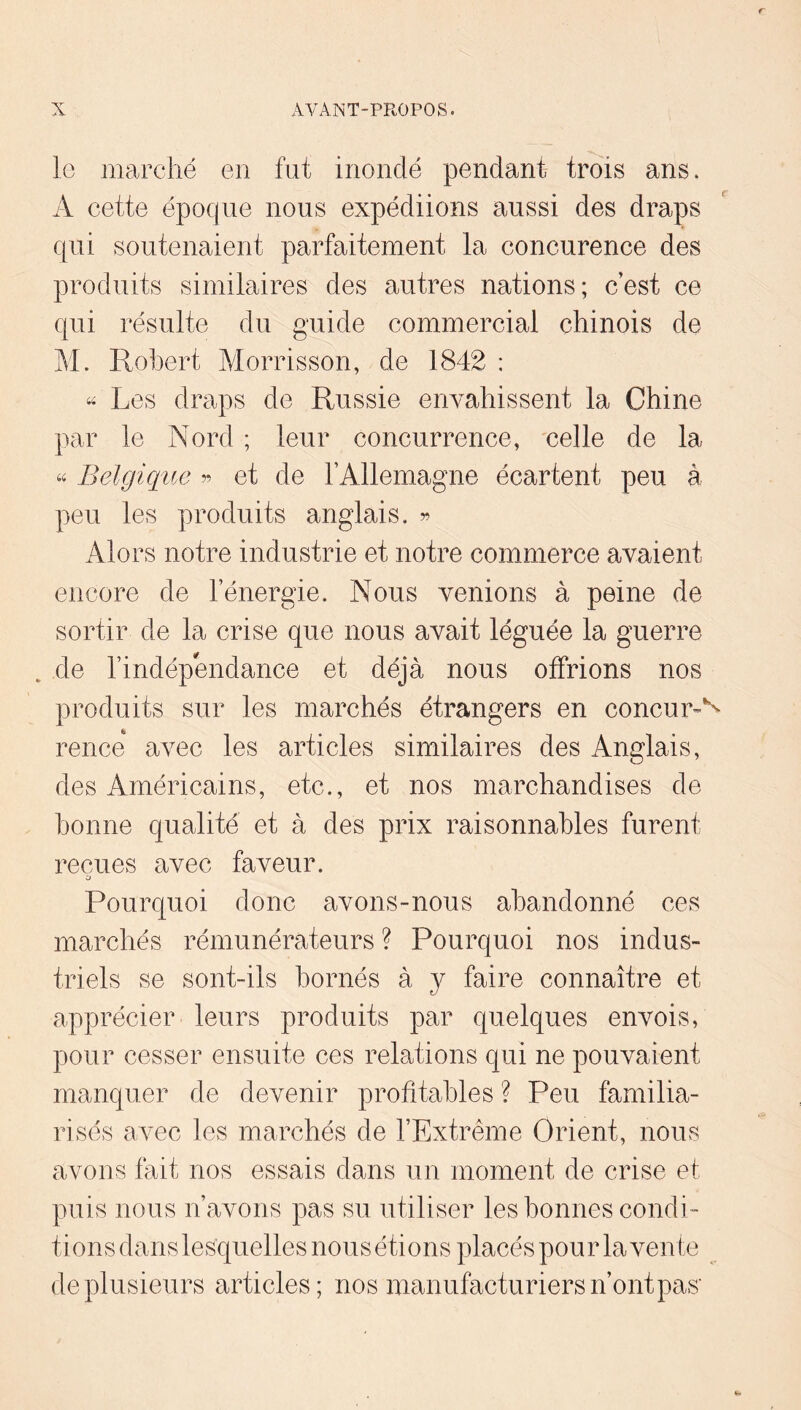 le marché en fut inondé pendant trois ans. A cette époque nous expédiions aussi des draps qui soutenaient parfaitement la concurence des produits similaires des autres nations; c’est ce qui résulte du guide commercial chinois de M. Robert Morrisson, de 1842 : Les draps de Russie envahissent la Chine par le Nord ; leur concurrence, celle de la « Belgique « et de rAllemagne écartent peu à peu les produits anglais, Alors notre industrie et notre commerce avaient encore de l’énergie. Nous venions à peine de sortir de la crise que nous avait léguée la guerre ^ de l’indépendance et déjà nous offrions nos produits sur les marchés étrangers en concum*^ rence avec les articles similaires des Anglais, des Américains, etc., et nos marchandises de bonne qualité et à des prix raisonnables furent reçues avec faveur. O Pourquoi donc avons-nous abandonné ces marchés rémunérateurs ? Pourquoi nos indus- triels se sont-ils bornés à y faire connaître et apprécier leurs produits par quelques envois, pour cesser ensuite ces relations qui ne pouvaient manquer de devenir profitables ? Peu familia- risés avec les marchés de l’Extrême Orient, nous avons fait nos essais dans un moment de crise et puis nous n’avons pas su utiliser les bonnes condi- tions dans lesquelles nous étions placés pour la vente de plusieurs articles; nos manufacturiers n’ontpas'