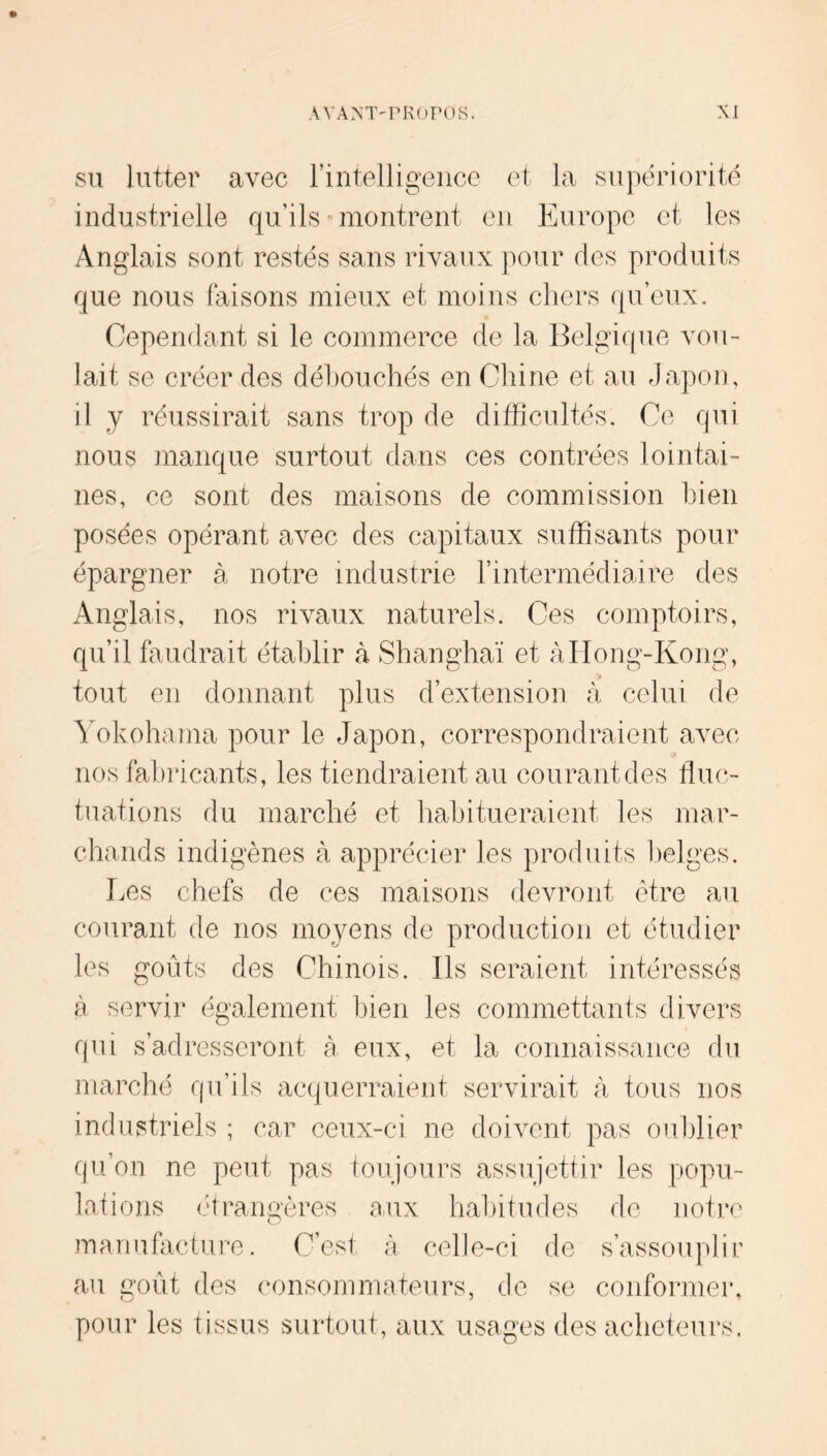 SU lutter avec rintelligence et la supériorité industrielle qu’ils - montrent en Europe et les Anglais sont restés sans rivaux pour des produits que nous faisons mieux et moins chers qu’eux. Cependant si le commerce de la Belgique vou- lait se créer des déhouchés en Chine et au Japon, il y réussirait sans trop de difficultés. Ce qui nous manque surtout dans ces contrées lointai- nes, ce sont des maisons de commission bien posées opérant avec des capitaux suffisants pour épargner à notre industrie l’intermédiaire des Anglais, nos rivaux naturels. Ces comptoirs, qu’il faudrait établir à Shanghaï et àlIong-Kong, tout en donnant plus d’extension à celui de ^Akohama pour le Japon, correspondraient avec nos fabricants, les tiendraient au courant des fluc- tuations du marché et habitueraient les mar- chands indigènes à apprécier les produits belges. Les chefs de ces maisons devront être au courant de nos moyens de production et étudier les goûts des Chinois. Ils seraient intéressés à servir également bien les commettants divers qui s’adresseront à eux, et la connaissance du marché qu’ils acquerraient servirait à tous nos industriels ; car ceux-ci ne doivent pas oublier qu’on ne peut pas toujours assiijettir les popu- lations (firangères aux habitudes de notre nmriufiicture. C’est à celle-ci de s’assouplir au m)ùt des (Mmsommateurs, de se conformer, pour les tissus surtout, aux usages des acheteurs.