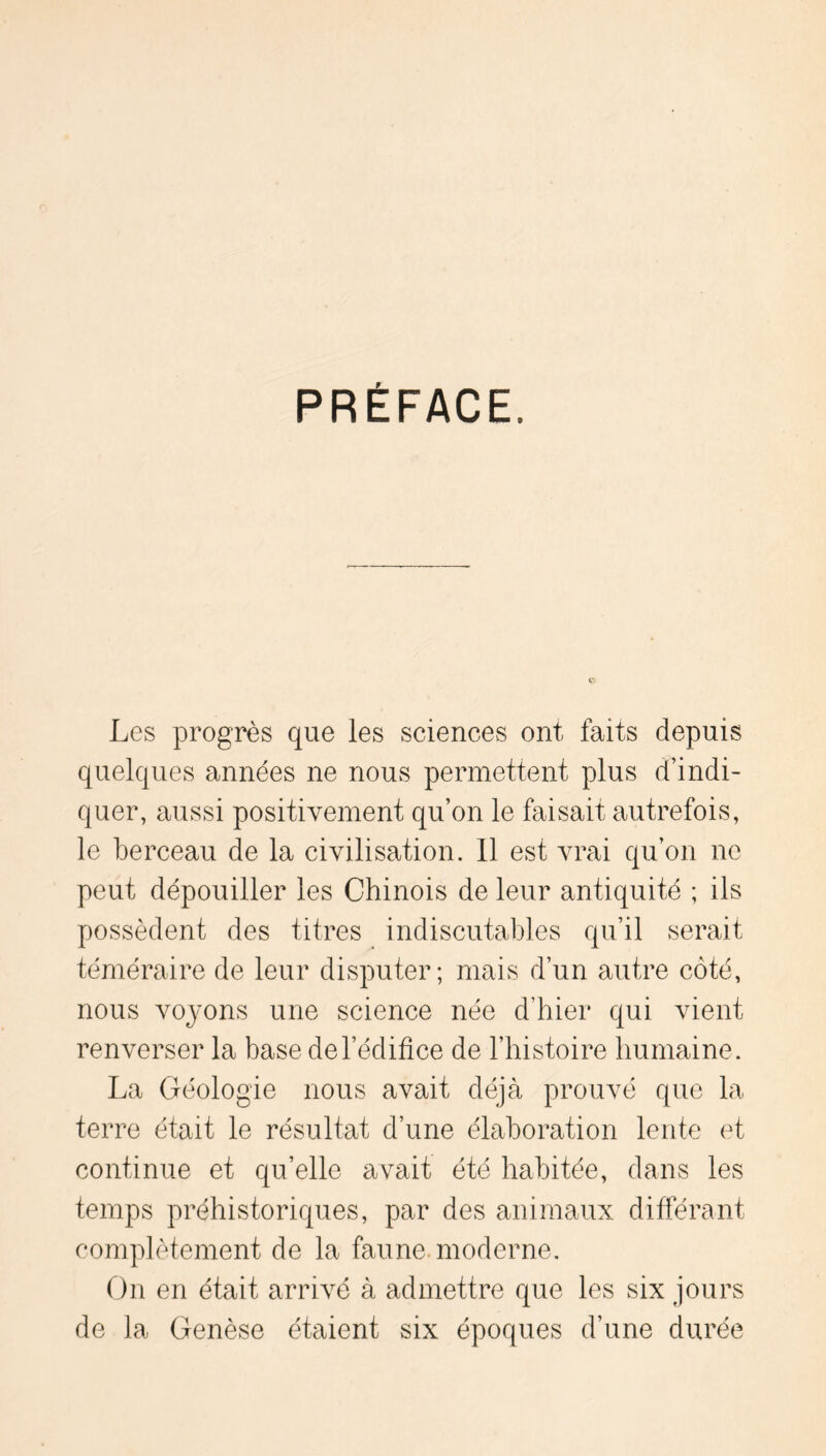 PRÉFACE. Les progrès que les sciences ont faits depuis quelques années ne nous permettent plus d’indi- quer, aussi positivement qu’on le faisait autrefois, le berceau de la civilisation. 11 est vrai qu’on ne peut dépouiller les Chinois de leur antiquité ; ils possèdent des titres indiscutables qu’il serait téméraire de leur disputer; mais d’un autre côté, nous voyons une science née d’hier qui vient renverser la base de l’édifice de l’histoire humaine. La Géologie nous avait déjà prouvé que la terre était le résultat d’une élaboration lente et continue et qu’elle avait été habitée, dans les temps préhistoriques, par des animaux diffénant complètement de la faune, moderne. On en était arrivé à admettre que les six jours de la Genèse étaient six époques d’une durée