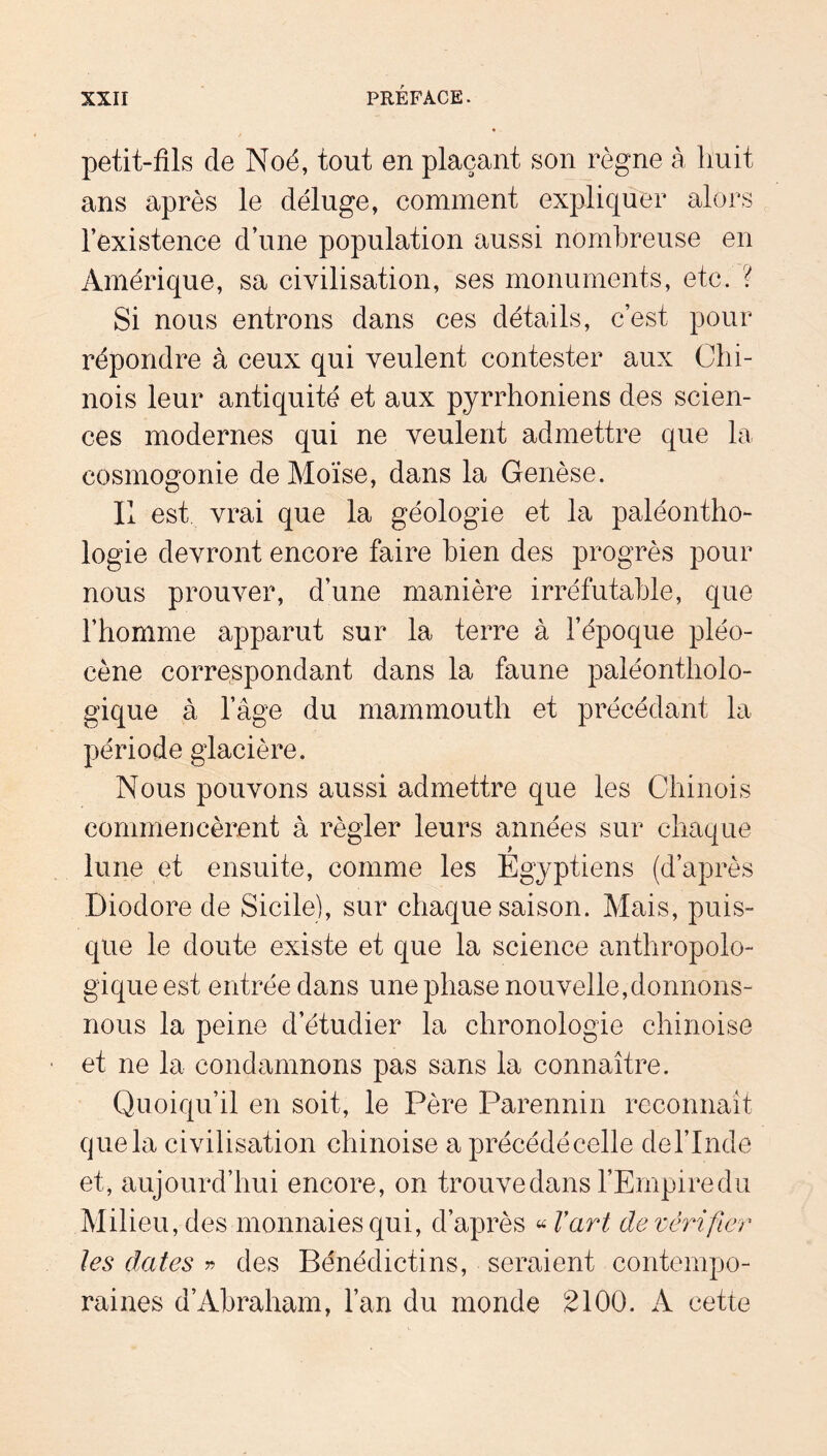 petit-fils de Noé, tout en plaçant son règne à huit ans après le déluge, comment expliquer alors l’existence d’une population aussi nombreuse en Amérique, sa civilisation, ses monuments, etc. ? Si nous entrons dans ces détails, c’est pour répondre à ceux qui veulent contester aux Chi- nois leur antiquité et aux pyrrhoniens des scien- ces modernes qui ne veulent admettre que la cosmogonie de Moïse, dans la Genèse. Il est vrai que la géologie et la paléontho- logie devront encore faire bien des progrès pour nous prouver, d’une manière irréfutable, que l’homme apparut sur la terre à l’époque pléo- cène correspondant dans la faune paléontholo- gique à l’âge du mammouth et précédant la période glacière. Nous pouvons aussi admettre que les Chinois commencèrent à régler leurs années sur chaque lune et ensuite, comme les Egyptiens (d’après Diodore de Sicile), sur chaque saison. Mais, puis- que le doute existe et que la science anthropolo- gique est entrée dans une phase nouvelle,donnons- nous la peine d’étudier la chronologie chinoise et ne la condamnons pas sans la connaître. Quoiqu’il en soit, le Père Parennin reconnaît que la civilisation chinoise a précédé celle de l’Inde et, aujourd’hui encore, on trouvedans l’Empiredu Milieu, des monnaies qui, d’après « Vart de vérifier les dates ^ des Bénédictins, seraient contempo- raines d’Abraham, l’an du monde 2100. A cette