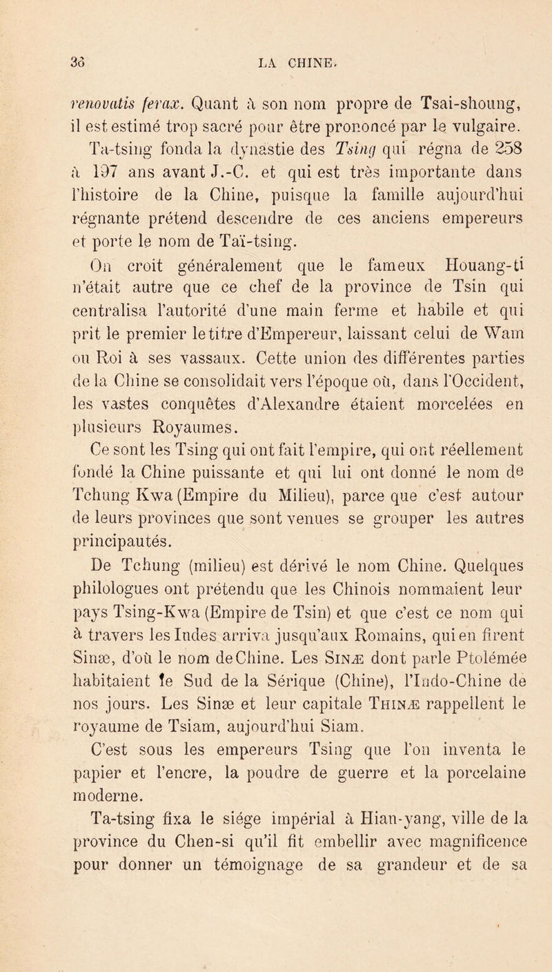 renoviitis ferax. Quant son nom propre de Tsai-shoung, il est estimé trop sacré pour être prononcé par le vulgaire. Ta-tsing fonda la dynastie des Tsiiig qui régna de 258 à 197 ans avant J.-C. et qui est très importante dans riiistoire de la Chine, puisque la famille aujourd’hui régnante prétend descendre de ces anciens empereurs et porte le nom de Taï-tsing. On croit généralement que le fameux Houang-ti n’était autre que ce chef de la province de Tsin qui centralisa l’autorité d’une main ferme et habile et qui prit le premier le titre d’Empereur, laissant celui de Wam ou Roi à ses vassaux. Cette union des differentes parties de la Chine se consolidait vers l’époque où, dans l'Occident, les vastes conquêtes d’Alexandre étaient morcelées en plusieurs Royaumes. Ce sont les Tsing qui ont fait l’empire, qui ont réellement fondé la Chine puissante et qui lui ont donné le nom de Tchung Kwa (Empire du Milieu), parce que c’est autour de leurs provinces que sont venues se grouper les autres principautés. De Tchung (milieu) est dérivé le nom Chine. Quelques philologues ont prétendu que les Chinois nommaient leur pays Tsing-Kwa (Empire de Tsin) et que c’est ce nom qui à travers les Indes arriva jusqu’aux Romains, qui en firent Sinæ, d’où le nom de Chine. Les Sinæ dont parle Ptolémée habitaient îe Sud de la Sérique (Chine), l’Indo-Chine de nos jours. Les Sinæ et leur capitale Thinæ rappellent le royaume de Tsiam, aujourd’hui Siam. C’est sous les empereurs Tsing que l’on inventa îe papier et l’encre, la poudre de guerre et la porcelaine moderne. Ta-tsing fixa le siège impérial à Hian-yang, ville de la province du Chen-si qu’il fit embellir avec magnificence pour donner un témoignage de sa grandeur et de sa