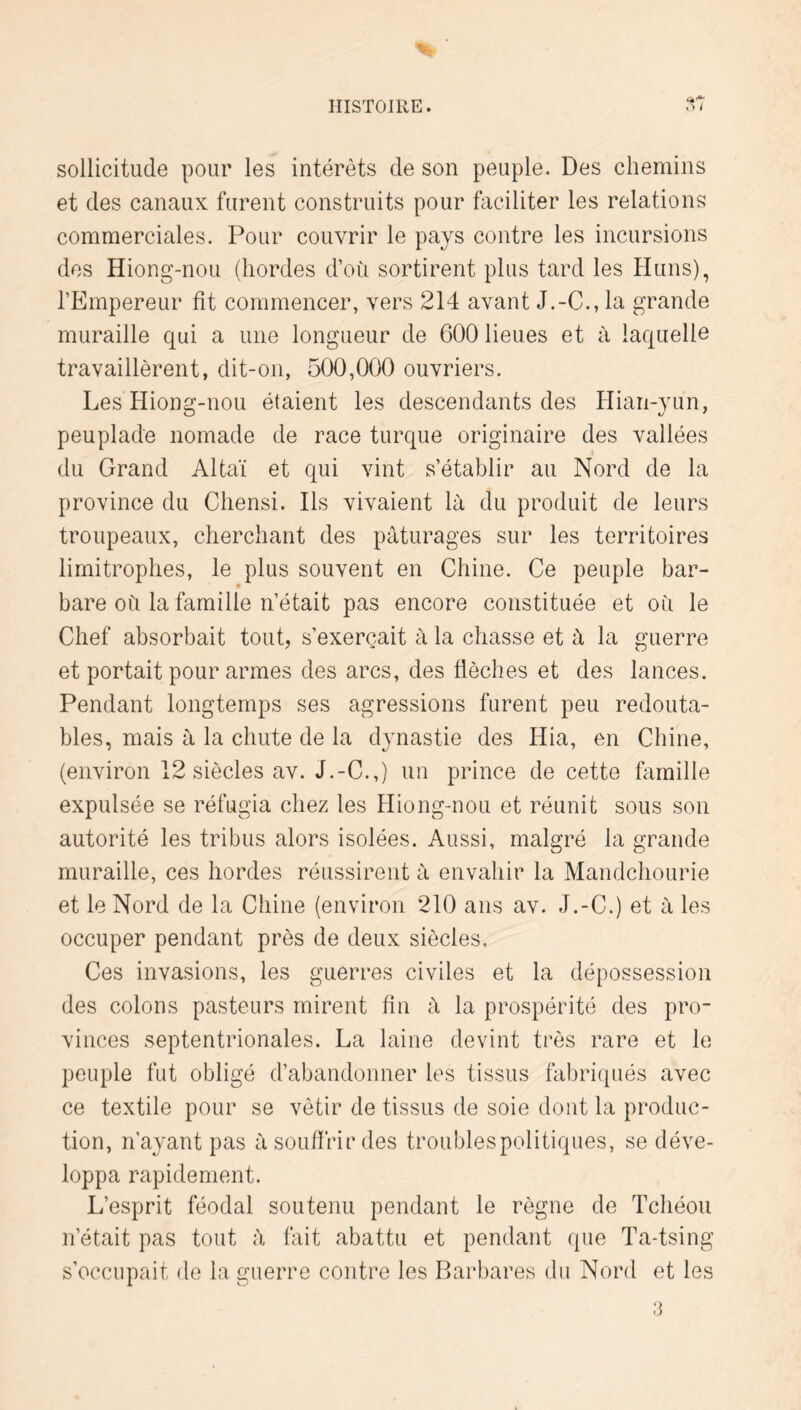 sollicitude pour les intérêts de son peuple. Des chemins et des canaux furent construits pour faciliter les relations commerciales. Pour couvrir le pays contre les incursions des Hiong-nou (hordes d’où sortirent plus tard les Huns), l’Empereur fît commencer, vers 214 avant J.-C., la grande muraille qui a une longueur de 600 lieues et à laquelle travaillèrent, dit-on, 500,000 ouvriers. Les Hiong-nou étaient les descendants des Hian-yun, peuplade nomade de race turque originaire des vallées du Grand Altaï et qui vint s’établir au Nord de la province du Chensi. Ils vivaient là du produit de leurs troupeaux, cherchant des pâturages sur les territoires limitrophes, le plus souvent en Chine. Ce peuple bar- bare où la famille n’était pas encore constituée et où le Chef absorbait tout, s’exercait à la chasse et à la guerre et portait pour armes des arcs, des flèches et des lances. Pendant longtemps ses agressions furent peu redouta- bles, mais à la chute de la dynastie des Hia, en Chine, (environ 12 siècles av. J.-C.,) un prince de cette flimille expulsée se réfugia chez les Hiong-nou et réunit sous son autorité les tribus alors isolées. Aussi, malgré la grande muraille, ces hordes réussirent à envahir la Mandchourie et le Nord de la Chine (environ 210 ans av. J.-C.) et à les occuper pendant près de deux siècles. Ces invasions, les guerres civiles et la dépossession des colons pasteurs mirent fin à la prospérité des pro- vinces septentrionales. La laine devint très rare et le peuple fut obligé d’abandonner les tissus fabriqués avec ce textile pour se vêtir de tissus de soie dont la produc- tion, n’ayant pas à souffrir des troublespolitiques, se déve- loppa rapidement. L’esprit féodal soutenu pendant le règne de Tchéou n’était pas tout à fait abattu et pendant que Ta-tsing s’occupait de la guerre contre les Barbares du Nord et les