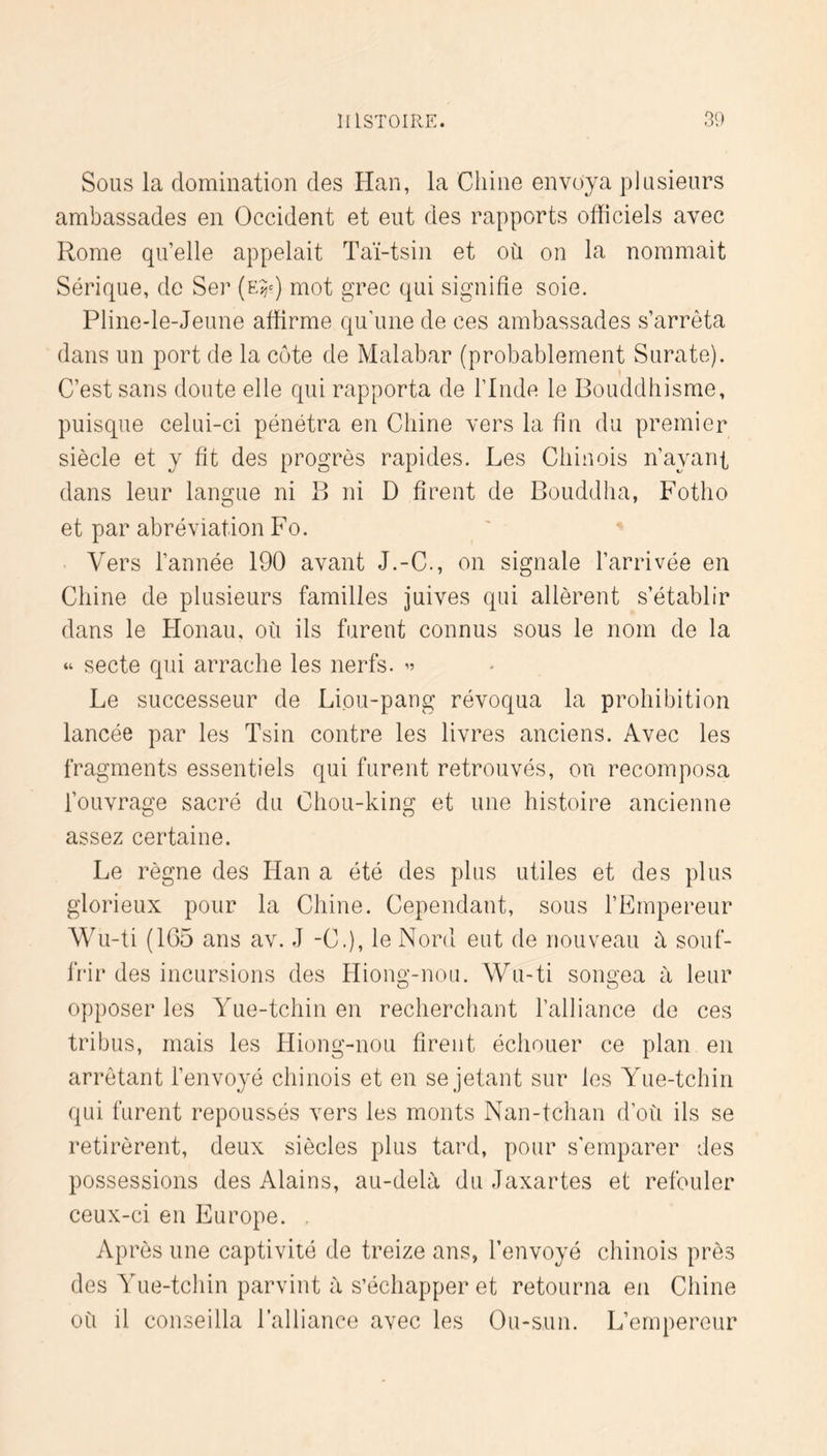 Sous la domination des Han, la Chine envoya plusieurs ambassades en Occident et eut des rapports officiels avec Rome qu’elle appelait Taï-tsin et où on la nommait Sérique, de Ser (e^^) mot grec qui signifie soie. Pline-le-Jeune affirme qu’une de ces ambassades s’arrêta dans un port de la côte de Malabar (probablement Surate). C’est sans doute elle qui rapporta de l’Inde le Bouddhisme, puisque celui-ci pénétra en Chine vers la fin du premier siècle et y fit des progrès rapides. Les Chinois n’ayant dans leur langue ni B ni D firent de Bouddha, Fotho et par abréviation Fo. . Vers l’année 190 avant J.-C., on signale l’arrivée en Chine de plusieurs familles juives qui allèrent s’établir dans le Plonau, où ils furent connus sous le nom de la “ secte qui arrache les nerfs. ” Le successeur de Liou-pang révoqua la prohibition lancée par les Tsin contre les livres anciens. Avec les fragments essentiels qui furent retrouvés, on recomposa l’ouvrage sacré du Chou-king et une histoire ancienne assez certaine. Le règne des Han a été des plus utiles et des plus glorieux pour la Chine. Cependant, sous l’Empereur Wu-ti (1G5 ans av. J -C.), le Nord eut de nouveau à souf- frir des incursions des Hiong-non. Wu-ti songea à leur opposer les Yue-tchin en recherchant l’alliance de ces tribus, mais les Hiong-nou firent échouer ce plan en arrêtant l’envoyé chinois et en se jetant sur les Yue-tchin qui furent repoussés vers les monts Nan-tchan d’où ils se retirèrent, deux siècles plus tard, pour s’emparer des possessions des Alains, au-delà du Jaxartes et refouler ceux-ci en Europe. . Après une captivité de treize ans, l’envoyé chinois près des Yue-tchin parvint à s’échapper et retourna en Chine où il conseilla l’alliance avec les Ou-sun. L’empereur