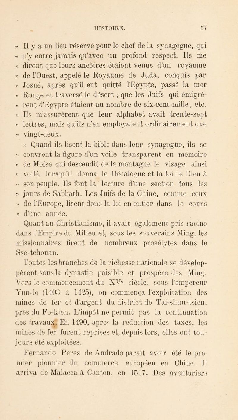 II y a un lieu réservé pour le chef de la synagogue, qui n’y entre jamais qu’avec un profond respect. Ils me » dirent que leurs ancêtres étaient venus d’un royaume de l’Ouest, appelé le Royaume de Juda, conquis par Josué, après qu’il eut quitté l’Egypte, passé la mer » Rouge et traversé le désert ; que les Juifs qui émigrè- » rent d’Egypte étaient au nombre de six-cent-milla, etc. Ils m’assurèrent que leur alphabet avait trente-sept » lettres, mais qu’ils n’en employaient ordinairement que ?? vingt-deux. Quand ils lisent la bible dans leur synagogue, ils se couvrent la figure d’un voile transparent en mémoire V de Moïse qui descendit de la montagne le visage ainsi » voilé, lorsqu’il donna le Décalogue et la loi de Dieu h son peuple. Ils font la lecture d’une section tous les ?? jours de Sabbath. Les Juifs de la Chine, comme ceux ’’ de l’Europe, lisent donc la loi en entier dans le cours » d’une année. Quant au Christianisme, il avait également pris racine dans l’Empire du Milieu et, sous les souverains Ming, les missionnaires firent de nombreux prosélytes dans le Sse-tchouan. Toutes les branches de la richesse nationale se dévelop- pèrent sous la dynastie paisible et prospère des Ming. Vers le commencement du XV® siècle, sous l’empereur Yun-lo (1403 à 1425), on commença l’exploitation des mines de fer et d’argent du district de Taï-shun-tsien, près du Fo-kien. L’impôt ne permit pas la continuation des travaux. En 1490, après la réduction des taxes, les mines de fer furent reprises et, depuis lors, elles ont tou- jours été exploitées. Fernando Peres de Andrado parait avoir été le pre- mier pionnier du commerce européen en Chine. 11 arriva de Malacca à Canton, en 1517. Des aventuriers