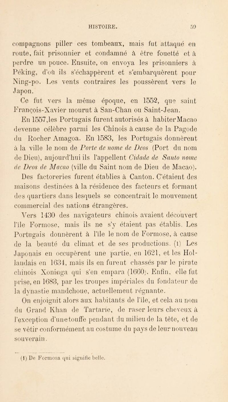 compagnons piller ces tombeaux, mais fut attaqué en route, fait prisonnier et condamné à être fouetté et à perdre un pouce. Ensuite, on envoya les prisonniers à l^éking, d’où ils s’échappèrent et s’embarquèrent pour Ning-po. Les vents contraires les poussèrent vers le Japon. Ce fut vers la même époque, en 1552, que saint Erançois-Xavier mourut à San-Chan ou Saint-Jean. En 1557,les Portugais furent autorisés à habiter Macao devenue célèbre parmi les Chinois à cause de la Pagode du Rocher Amagoa. En 1583, les Portugais donnèrent à la ville le nom de Porte de nome de Deos (Port du nom de Dieu), aujourd’hui ils l’appellent Cidade de Santo nome de Deos de Macao (ville du Saint nom de Dieu de Macao). Des factoreries furent établies à Canton. C’étaient des maisons destinées à la résidence des facteurs et formant des quartiers dans lesquels se concentrait le mouvement commercial des nations étrangères. Vers 1430 des navigateurs chinois avaient découvert file Formose, mais ils ne s’y étaient pas établis. Les Portim'ais donnèrent à l’île le nom de Formose, à cause (le la beauté du climat et de ses productions, (i) Les Japonais en occupèrent une partie, en 1G21, et les Hol- landais en 1631, mais ils en furent chassés par le pirate chinois Xoninga qui s’en empara (lOOOj. Enfin, elle fut prise, en 1688, par les troupes impériales du fondateur de la dvnastie mandchoue, actuellement rén’iiante. On enjoignit alors aux habitants de file, et cela au nom du Grand Khan de Tartar*ie, de raser leurs cheveux à l’exception d’unetouffe pendant du milieu de la tète, et de se vêtir conformément au costume du pays de leur nouveau souverain. (1) De Formosa ([Ui signifie belle.