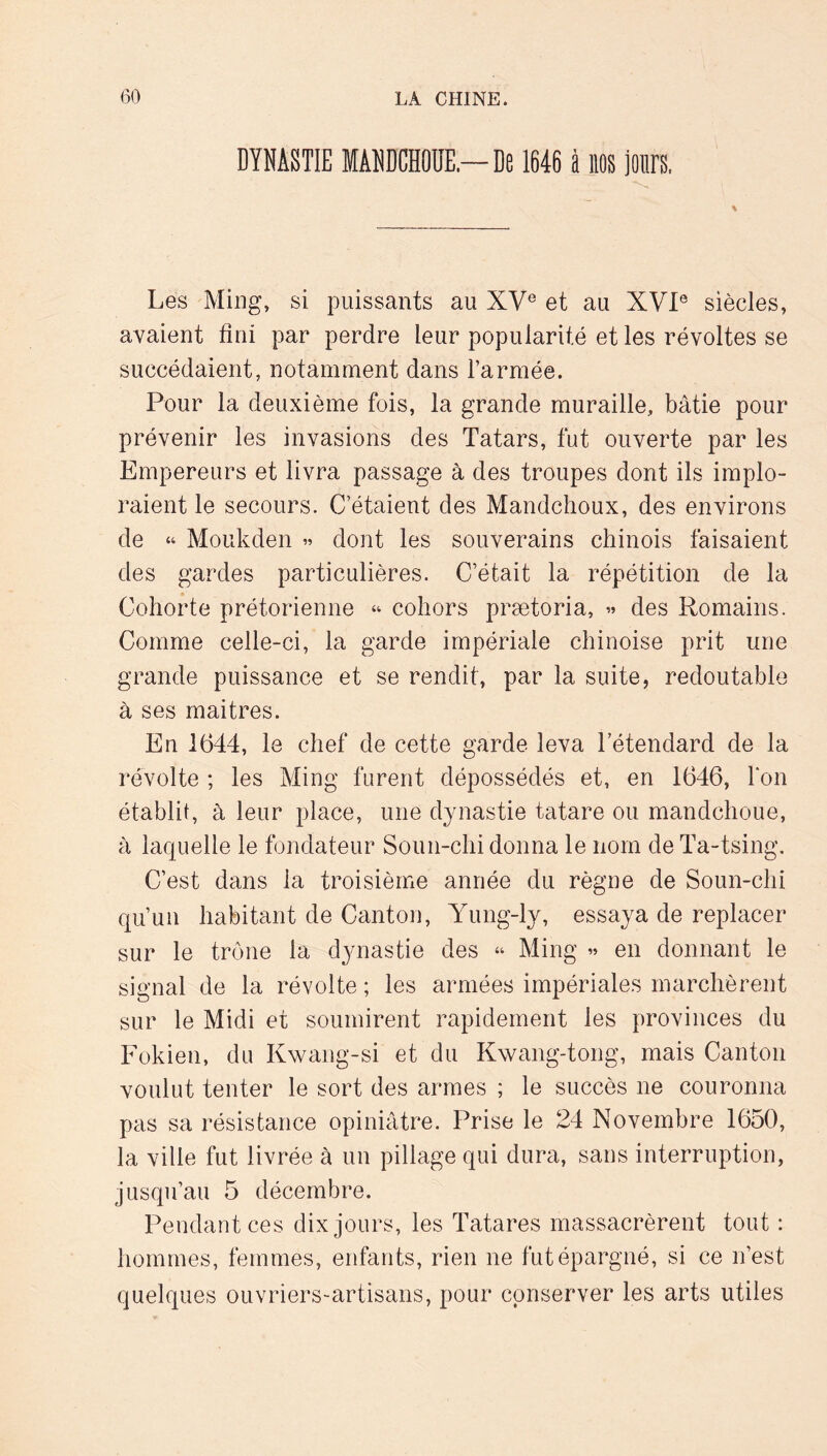 DYNASTIE MANDCHODE.—De 1646 à llOS jours. Les Ming, si puissants au XV® et au XVI® siècles, avaient fini par perdre leur popularité et les révoltes se succédaient, notamment dans l’armée. Pour la deuxième fois, la grande muraille, bâtie pour prévenir les invasions des Tatars, fut ouverte par les Empereurs et livra passage à des troupes dont ils implo- raient le secours. C’étaient des Mandchoux, des environs de “ Moukden » dont les souverains chinois faisaient des gardes particulières. C’était la répétition de la Cohorte prétorienne “ cohors prætoria, « des Romains. Comme celle-ci, la garde impériale chinoise prit une grande puissance et se rendit, par la suite, redoutable à ses maitres. En 1644, le chef de cette garde leva l’étendard de la révolte ; les Ming furent dépossédés et, en 1646, fon établit, à leur place, une dynastie tatare ou mandchoue, à laquelle le fondateur Soun-chi donna le nom de Ta-tsing. C’est dans la troisième année du règne de Soun-chi qu’un habitant de Canton, Yung-ly, essaya de replacer sur le trône la dynastie des “ Ming « en donnant le signal de la révolte ; les armées impériales marchèrent sur le Midi et soumirent rapidement les provinces du Fokien, du Kwang-si et du Kwang-tong, mais Canton voulut tenter le sort des armes ; le succès ne couronna pas sa résistance opiniâtre. Prise le 24 Novembre 1650, la ville fut livrée à un pillage qui dura, sans interruption, jusqu’au 5 décembre. Pendant ces dix jours, les Tatares massacrèrent tout : hommes, femmes, enfants, rien ne fut épargné, si ce n’est quelques ouvriers-artisans, pour conserver les arts utiles