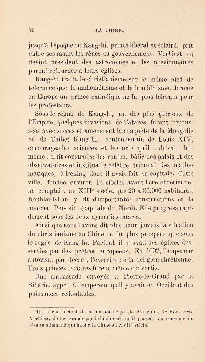 jusqu’à l’époque ou Kang-hî, prince libéral et éclairé, prit entre ses mains les rênes du gouvernement. Verbiest (i) devint président des astronomes et les missionnaires purent retourner à leurs églises. Kang-hi traita le christianisme sur le même pied de tolérance que le mahométisme et le bouddhisme. Jamais en Europe un prince catholique ne fut plus tolérant pour les protestants. Sous le règne de Kang-hi, un des plus glorieux de l’Empire, quelques invasions de Tatares furent repous- sées avec succès et amenèrent la conquête de la Mongolie et du Thibet Kang-hi , contemporain de Louis XIV, encouragea les sciences et les arts qu’il cultivait lui- même ; il fit construire des routes, bâtir des palais et des observatoires et institua le célèbre tribunal des mathé- matiques, à Peking dont il avait fait sa capitale. Cette ville, fondée environ 12 siècles avant l’ère chrétienne, ne comptait, au XIIP siècle, que 20 à 30,000 habitants. Koublai-Klian y fit d’importantes constructions et la nomma Peï-tsin (capitale du Nord). Elle progresa rapi- dement sous les deux dynasties tatares. Ainsi que nous l’avons dit plus haut, jamais la situation du christianisme en Chine ne fut plus prospère que sous le règne de Kang-hi. Partout il y avait des églises des- servies par des prêtres européens. En 1692, l’empereur autorisa, par décret, l’exercice de la religion chrétienne. Trois princes tartares furent même convertis. Une ambassade envoyée à Pierre-le-Grand par la Sibérie, apprit à l’empereur qu’il y avait en Occident des puissances redoutables. (I) Le chef actuel delà mission belge de Mongolie, le Rév. Père Verbiest, doit en grande partie rinfluence qu’il possède au souvenir du jésuite allemand qui habita la Chine au XVIR siècle.