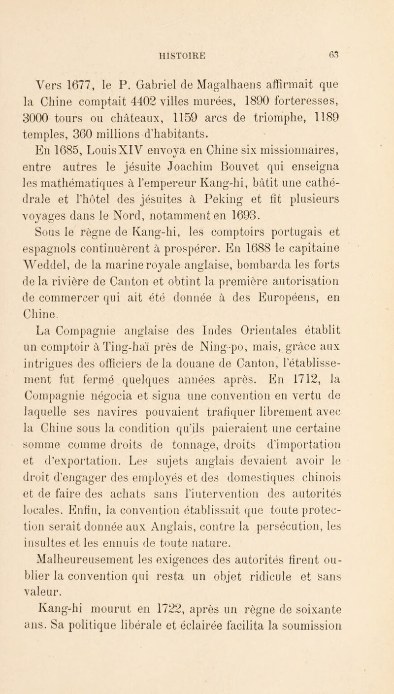 Vers 1677, le P. Gabriel de Magalliaeiis affirmait que la Cliiiie comptait 4402 villes murées, 1890 forteresses, 30(X) tours ou châteaux, 1159 arcs de triomphe, 1189 temples, 360 millions d’habitants. En 1685, LouisXIV envoya en Chine six missionnaires, entre autres le jésuite Joachim Bouvet qui enseigna les mathématiques à l’empereur Kang-hi, bâtit une cathé- drale et l’hotel des jésuites à Peking et fit plusieurs voyages dans le Nord, notamment en 1693. Sous le règne de Kang-hi, les comptoirs portugais et espagnols continuèrent à prospérer. En 1688 le capitaine Weddel, de la marine royale anglaise, bombarda les forts de la rivière de Canton et obtint la première autorisation de commercer qui ait été donnée à des Européens, en Chine. La Compagnie anglaise des Indes Orientales établit un comptoir â Ting-haï près de Ning-po, mais, grâce aux intrigues des officiers de la douane de Canton, l’établisse- ment fut fermé quelques années après. En 1712, la Compagnie négocia et signa une convention en vertu de laquelle ses navires pouvaient trafiquer librement avec la Chine sous la condition qu’ils paieraient une certaine somme comme droits de tonnage, droits d’importation et d’exportation. Les sujets anglais devaient avoir le droit d’engager des employés et des domestiques chinois et de faire des achats sans l’intervention des autorités locales. Enfin, la convention établissait que toute protec- tion serait donnée aux Anglais, contre la persécution, les insultes et les ennuis de toute nature. Malheureusement les exigences des autorités firent ou- blier la convention qui resta un objet ridicule et sans valeur. Kang-hi mourut en 1722, après un règne de soixante ans. Sa politique libérale et éclairée facilita la soumission