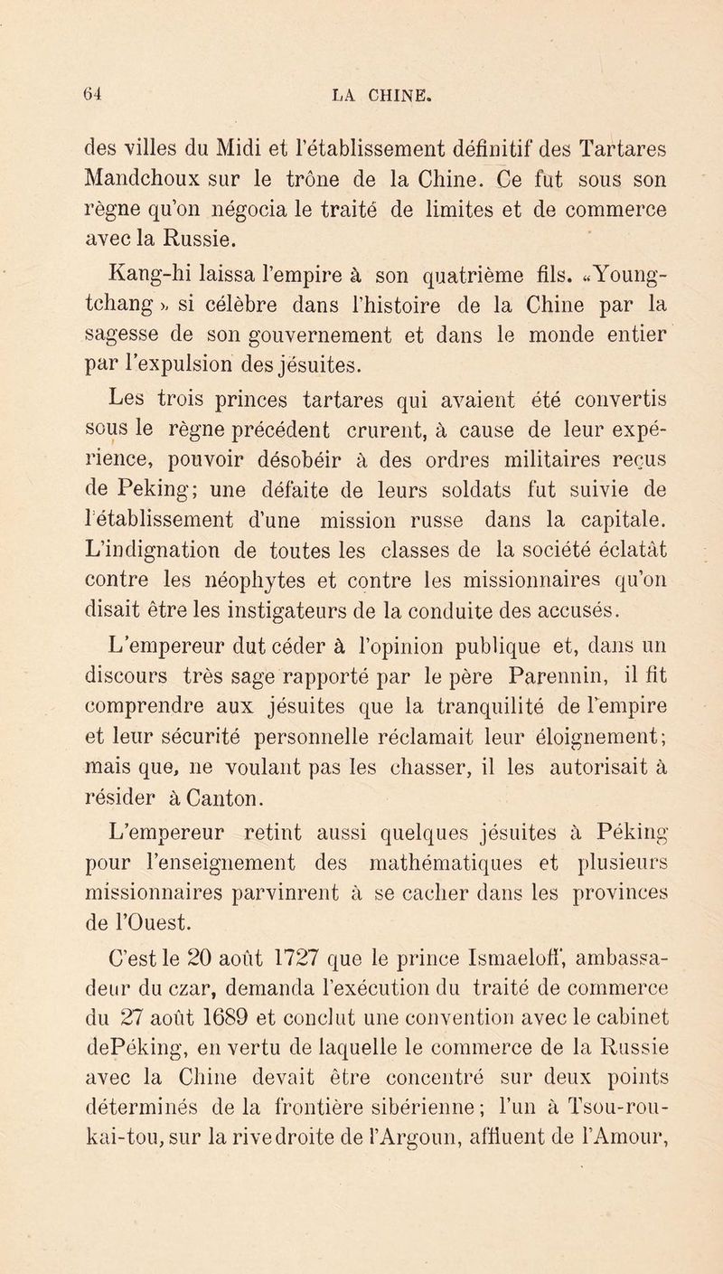 des villes du Midi et l’établissement définitif des Tartares Mandchoux sur le trône de la Chine. Ce fut sous son règne qu’on négocia le traité de limites et de commerce avec la Russie. Kang-hi laissa l’empire à son quatrième fils. «Young- tchang >- si célèbre dans l’histoire de la Chine par la sagesse de son gouvernement et dans le monde entier par l’expulsion des jésuites. Les trois princes tartares qui avaient été convertis sous le règne précédent crurent, à cause de leur expé- rience, pouvoir désobéir à des ordres militaires reçus de Peking; une défaite de leurs soldats fut suivie de l'etablissement d’une mission russe dans la capitale. L’indignation de toutes les classes de la société éclatât contre les néophytes et contre les missionnaires qu’on disait être les instigateurs de la conduite des accusés. L’empereur dut céder à l’opinion publique et, dans un discours très sage rapporté par le père Parennin, il fit comprendre aux jésuites que la tranquilité de Lempire et leur sécurité personnelle réclamait leur éloignement; mais que, ne voulant pas les chasser, il les autorisait à résider à Canton. L’empereur retint aussi quelques jésuites à Péking pour l’enseignement des mathématiques et plusieurs missionnaires parvinrent à se cacher dans les provinces de l’Ouest. C’est le 20 août 1727 que le prince Ismaelofi', ambassa- deur du czar, demanda l’exécution du traité de commerce du 27 août 1689 et conclut une convention avec le cabinet dePéking, en vertu de laquelle le commerce de la Russie avec la Chine devait être concentré sur deux points déterminés delà frontière sibérienne ; l’iin à Tsou-rou- kai-tou, sur la rive droite de l’Argoun, affluent de l’Amour,