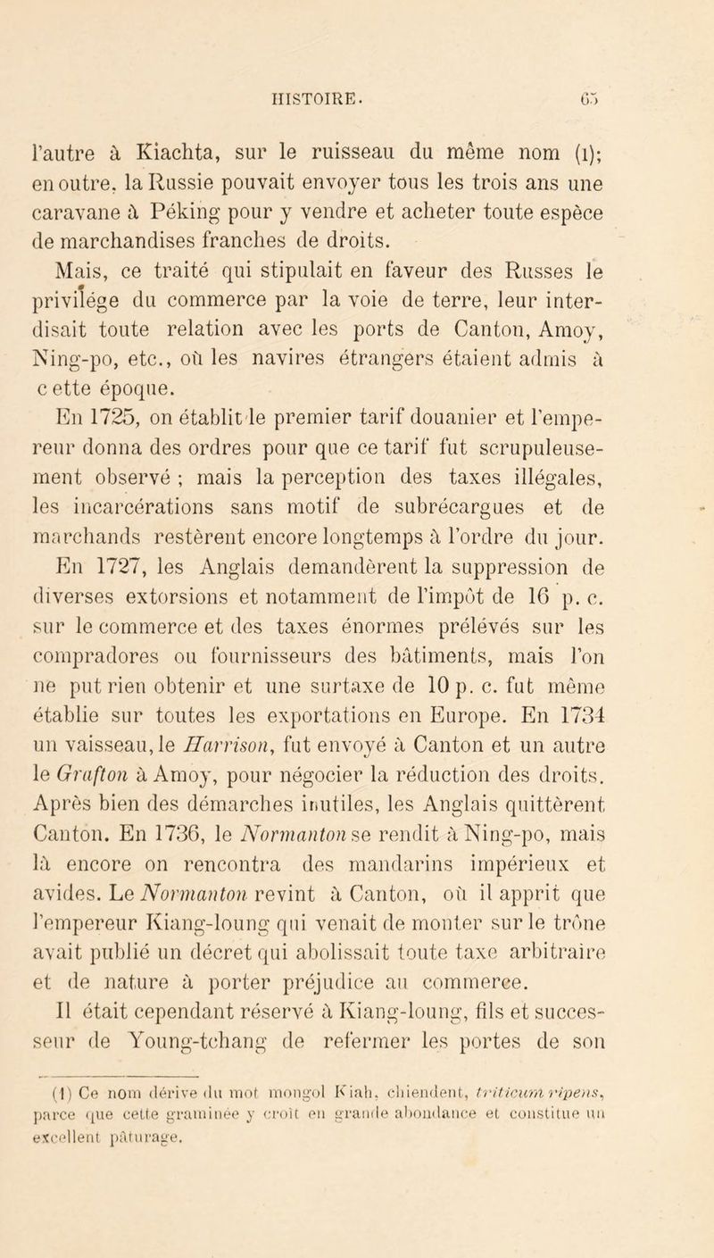 l’autre à Kiachta, sur le ruisseau du même nom (i); en outre, la Russie pouvait envoyer tous les trois ans une caravane à Péking pour y vendre et acheter toute espèce de marchandises franches de droits. Mais, ce traité qui stipulait en faveur des Russes le privilège du commerce par la voie de terre, leur inter- disait toute relation avec les ports de Canton, Amoy, Ning-po, etc., ofi les navires étrangers étaient admis à c ette époque. En 1725, on établitde premier tarif douanier et l’empe- reur donna des ordres pour que ce tarif fut scrupuleuse- ment observé ; mais la perception des taxes illégales, les incarcérations sans motif de subrécargues et de marchands restèrent encore longtemps à l’ordre du jour. En 1727, les Anglais demandèrent la suppression de diverses extorsions et notamment de l’impôt de 16 p. c. sur le commerce et des taxes énormes prélévés sur les compradores ou fournisseurs des bâtiments, mais l’on ne put rien obtenir et une surtaxe de 10 p. c. fut même établie sur toutes les exportations en Europe. En 1734 un vaisseau, le Ilarrison, fut envoyé à Canton et un autre le Gnifton à Amoy, pour négocier la réduction des droits. Après bien des démarches inutiles, les Anglais quittèrent Canton. En 1736, le N'ormantonse rendit à Ning-po, mais là encore on rencontra des mandarins impérieux et avides. Le Nonnanton revint à Canton, où il apprit que l’empereur Kiang-loung qui venait de monter sur le trône avait publié un décret qui abolissait toute taxe arbitraire et de nature à porter préjudice au commerce. 11 était cependant réservé à Kiang-loung, fils et succes- seur de Young-tchang de refermer les portes de son (1) Ce nom (léi'ive du rnof mongol Kiah, cliiendent, triticum ripent^ parce <|Ue ceUe graminée y croit en grande alioiidance et constitue un excellent pâturage.