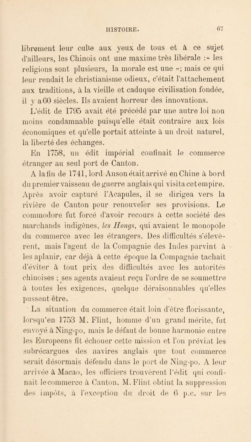 librement leur culte aux yeux de tous et à ce sujet d’ailleurs, les Chinois ont une maxime très libérale les religions sont plusieurs, la morale est une »; mais ce qui leur rendait le christianisme odieux, c’était l’attachement aux traditions, à la vieille et caduque civilisation fondée, il y a CO siècles. Ils avaient horreur des innovations. L’édit de 1795 avait été précédé par une autre loi non moins condamnable puisqu’elle était contraire aux lois économiques et qu’elle portait atteinte à un droit naturel, la liberté des échanges. Kn 1758, un édit impérial confinait le commerce étranger au seul port de Canton. A lafîu de 1741, lord Anson était arrivé enChine à bord du premier vaisseau de guerre anglais qui visita cet empire. Api *ès avoir capturé l’Acapules, il se dirigea vers la rivière de Canton pour renouveler ses provisions. Le commodore fut forcé d’avoir recours à cette société des marchands indigènes, les Hongs, qui avaient le monopole du commerce avec les étrangers. Des difficultés s’élevè- rent, mais l’agent de la Compagnie des Indes parvint à les aplanir, car déjà à cette époque la Compagnie tachait d’éviter à tout prix des difficultés avec les autorités chinoises ; ses agents avaient reçu l’ordre de se soumettre à toutes les exigences, quelque déraisonnables qu’elles pussent être. La situation du commerce était loin d’être florissante, lorsqu’en 1753 M. Flint, homme d’un grand mérite, fut envoyé à Ning-po, mais le défaut de bonne harmonie entre les Européens fît échouer cette mission et l’on prévint les subrécargues des navires anglais que tout commerce serait désormais défendu dans le port de Ning-po. A leur arrivée à Macao, les officiers trouvèrent l’édit (pu confi- nait lecommerce à Canton, M. Flint obtint la suppression d(*s impôts, à l’exception du droit de (> p.c. sur les