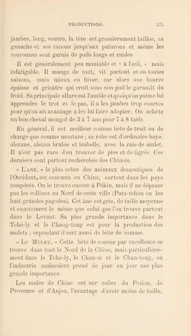 jambes, lopg, ventru, la tète est grossièrement taillée, sa ganaclie et ses canons jusqu’aux paturons et même les couronnes sont garnis lie poils longs et raides Il est généralement peu maniable et « à l’œil, » mais infatigable. Il mange de tout, vit partout et en toutes saisons, mais mieux en hiver, car alors une bourre épaisse et grisâtre qui croît sous son poil le garantit du froid. Sa principale allure est l’amble et quoiqu’on puisse lui apprendre le trot et le pas, il a les jambes trop courtes pour qu’on ait avantage à les lui faire adopter. On achète un bon cheval mongol de 3 à 7 ans pour 7 à 8 taëls. En général, il est meilleur comme bète de trait ou de charge que comme monture ; sa robe est d’ordinaire baye, alezane, alezan brûlée et Isabelle, avec la raie de mulet. Il n’est pas rare d'en trouver de pies et de tigrés. Ces derniers sont partout recherchés des Chinois. « L’ane, le plus sobre des animaux domestiques de l'Occident, est commun en Chine, surtout dans les pays tempérés. On le trouve encore à Pékin, mais il ne dépasse pas les collines au Nord de cette ville fPata-tchou ou les huit grandes pagodes). Cet âne est gris, de taille moyenne et exactement le même que celui que l’on trouve partout dans le Levant. -Sa plus grande importance dans le Tché'ly et le Chang-tong est pour la production des mulets ; cependant il sert aussi de bête de somme. ’’ Le Mulet. ^ Cette bête de somme par excellence se trouve dans tout le Nord de la Chine, mais particulière- ment dans le Tché-ly, le Clian-si et le Chan-tong, où l’industrie mulassière prend de jour en jour une plus grande im})ortance. Les mules de Chine ont sur celles du Potion, de Provence et d’Anjou, l’avantage d’avoir moins de taille.