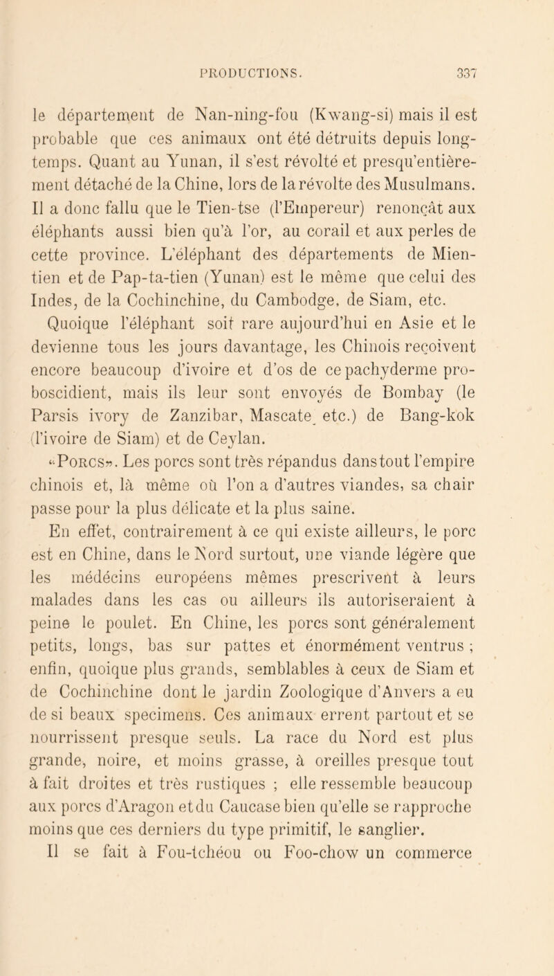 le département de Nan-niiig-foii (Kwarig-si) mais il est probable que ces animaux ont été détruits depuis long- temps. Quant au Yunan, il s’est révolté et presqu’entière- ment détaché de la Chine, lors de la révolte des Musulmans. Il a donc fallu que le Tien-tse (l’Empereur) renonçât aux éléphants aussi bien qu’à l’or, au corail et aux perles de cette province. L’éléphant des départements de Mien- tien et de Pap-ta-tien (Yunan) est le même que celui des Indes, de la Cochinchine, du Cambodge, de Siam, etc. Quoique l’éléphant soit rare aujourd’hui en Asie et le devienne tous les jours davantage, les Chinois reçoivent encore beaucoup d’ivoire et d’os de ce pachyderme pro- boscidient, mais ils leur sont envoyés de Bombay (le Parsis ivory de Zanzibar, Mascate etc.) de Bang-kok (l’ivoire de Siam) et de Ceylan. “PoRCSw. Les porcs sont très répandus dans tout l’empire chinois et, là même où l’on a d’autres viandes, sa chair passe pour la plus délicate et la plus saine. En effet, contrairement à ce qui existe ailleurs, le porc est en Chine, dans le Kord surtout, une viande légère que les médécins européens mêmes prescrivent à leurs malades dans les cas ou ailleurs ils autoriseraient à peine le poulet. En Chine, les porcs sont généralement petits, longs, bas sur pattes et énormément ventrus ; enfin, quoique plus grands, semblables à ceux de Siam et de Cochinchine dont le jardin Zoologique d’Anvers a eu de si beaux specimens. Ces animaux errent partout et se nourrissent presque seuls. La race du Nord est plus grande, noire, et moins grasse, à oreilles presque tout à fait droites et très rustiques ; elle ressemble beaucoup aux porcs d’Aragon etdu Caucase bien qu’elle se rapproche moins que ces derniers du type primitif, le sanglier. Il se fait à Fou-tchéou ou Foo-chow un commerce