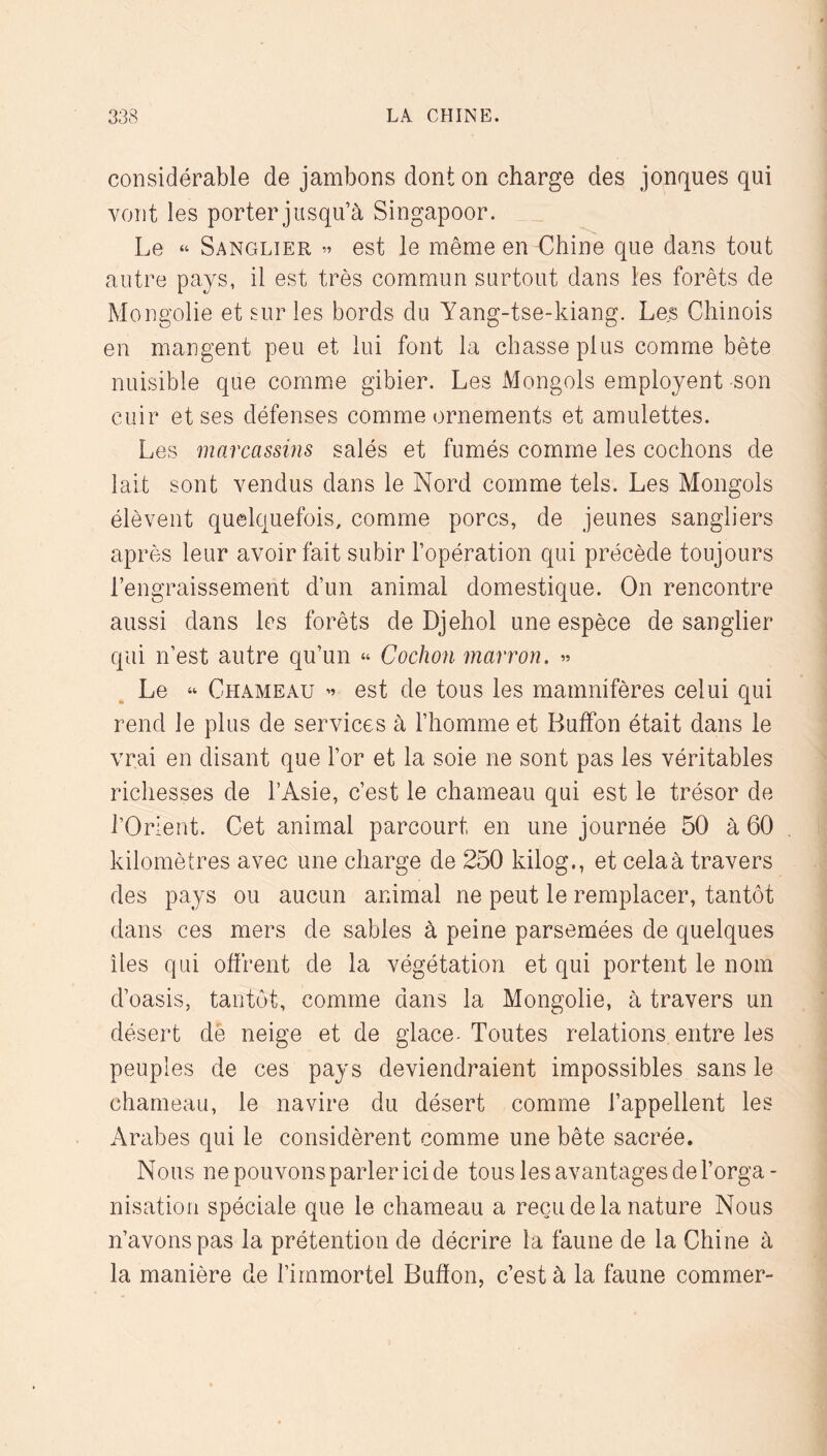 considérable de jambons dont on charge des jonques qui vont les porter jusqu’à Singapour. Le “ Sanglier » est le même en Chine que dans tout autre pays, il est très commun surtout dans les forêts de Mongolie et sur les bords du Yang-tse-kiang. Les Chinois en mangent peu et lui font la chasse plus comme bête nuisible que comme gibier. Les Mongols employent son cuir et ses défenses comme ornements et amulettes. Les marcassins salés et fumés comme les cochons de lait sont vendus dans le Nord comme tels. Les Mongols élèvent quelquefois, comme porcs, de jeunes sangliers après leur avoir fait subir l’opération qui précède toujours l’engraissement d’un animal domestique. On rencontre aussi dans les forêts de Djehol une espèce de sanglier qui n’est autre qu’un “ Cochon marron. » Le “ Chameau ” est de tous les mamnifères celui qui rend le plus de services à l’homme et BufFon était dans le vrai en disant que l’or et la soie ne sont pas les véritables richesses de l’Asie, c’est le chameau qui est le trésor de l’Orient. Cet animal parcourt en une journée 50 à 60 kilomètres avec une charge de 250 kilog., et cela à travers des pays ou aucun animal ne peut le remplacer, tantôt dans ces mers de sables à peine parsemées de quelques îles qui offrent de la végétation et qui portent le nom d’oasis, tantôt, comme dans la Mongolie, à travers un désert de neige et de glace- Toutes relations entre les peuples de ces pays deviendraient impossibles sans le chameau, le navire du désert comme l’appellent les Arabes qui le considèrent comme une bête sacrée. Nous ne pouvons parler ici de tous les avantages de l’orga- nisation spéciale que le chameau a reçu de la nature Nous n’avons pas la prétention de décrire la faune de la Chine à la manière de l’immortel Bufïon, c’est à la faune commer-