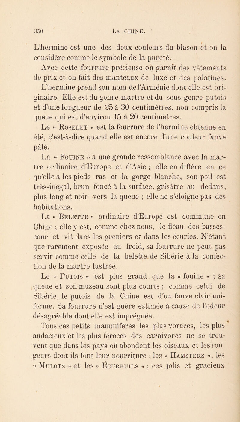 L’hermine est une des deux couleurs du blason et on la considère comme le symbole de la pureté. Avec cette fourrure précieuse on garnit des vêtements de prix et on fait des manteaux de luxe et des palatines. L’hermine prend son nom de l’Arménie dont elle est ori- ginaire. Elle est du genre martre et du sous-genre putois et d’une longueur de 25 à 30 centimètres, non compris la queue qui est d’environ 15 à 20 centimètres. Le “ Roselet est la fourrure de l’hermine obtenue en été, c’est-h-dire quand elle est encore d’une couleur fauve pâle. La “ Fouine » a une grande ressemblance avec la mar- tre ordinaire d’Europe et d’Asie ; elle en diffère en ce qu’elle a les pieds ras et la gorge blanche, son poil est très-inégal, brun foncé à la surface, grisâtre au dedans, plus long et noir vers la queue ; elle ne s’éloigne pas des habitations. La “ Belette ordinaire d’Europe est commune en Chine ; elle y est, comme chez nous, le üéau des basses- cour et vit dans les greniers et dans les écuries. N’étant que rarement exposée au froid, sa fourrure ne peut pas servir comme celle de la belette de Sibérie à la confec- tion de la martre lustrée. Le “ Putois » est plus grand que la » fouine ; sa queue et son museau sont plus courts ; comme celui de Sibérie, le putois de la Chine est d’un fauve clair uni- forme. Sa fourrure n’est guère estimée à cause de l’odeur désagréable dont elle est imprégnée. Tous ces petits mammifères les plus voraces, les plus audacieux et les plus féroces des carnivores ne se trou- vent que dans les pays où abondent les oiseaux et les ron geurs dont ils font leur nourriture : les “ Hamsters ”, les ” Mulots ” et les v Ecureuils « ; ces jolis et gracieux