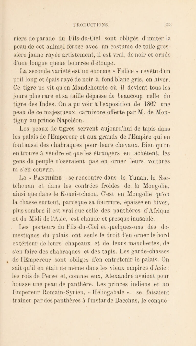 riers de parade du Fils-du-Ciel sont obligés d’imiter la peau de cet animal féroce avec un costume de toile gros- sière jaune rayée artistement, il est vrai, de noir et ornée d’une longue queue bourrée d’étoupe. La seconde variété est un énorme “ Félice revêtu d’un poil long et épais rayé de noir à fond blanc gris, en hiver. Ce tigre ne vit qu’en Mandchourie où il devient tous les jours plus rare et sa taille dépasse de beaucoup celle du tigre des Indes. On a pu voir à l’exposition de 1867 une peau de ce majestueux carnivore offerte par M. de Mon- tigny au prince Napoléon. Les peaux de tigres servent aujourd’hui de tapis dans les palais de l’Empereur et aux grands de l’Empire qui en font aussi des chabraques pour leurs chevaux. Bien qu’on en trouve à vendre et que les étrangers en achètent, les gens du peuple n’oseraient pas en orner leurs voitures ni s’en couvrir. La “ Panthère se rencontre dans le Yunan, le Sse- tchouan et dans les contrées froides de la Mongolie, ainsi que dans le Kouei-tcheou. C’est en Mongolie qu’on la chasse surtout, parceque sa fourrure, épaisse en hiver, plus sombre il est vrai que celle des panthères d’Afrique et du Midi de l’Asie, est chaude et presque inusable. Les porteurs du Fils-du-Ciel et quelques-uns des do- mestiques du palais ont seuls le droit d’en orner le bord extérieur de leurs chapeaux et de leurs manchettes, de s’en faire des chabraques et des tapis. Les garde-chasses , de l’Empereur sont obligés d’en entretenir le palais. On sait qu’il en était de même dans les vieux empires d’Asie: les rois de Perse et, comme eux, Alexandre avaient pour housse une peau de panthère. Les princes indiens et un Empereur Romain-Syrien, Héliogabale se faisaient traîner par des panthères à l’instar de Bacchus, le conqué-