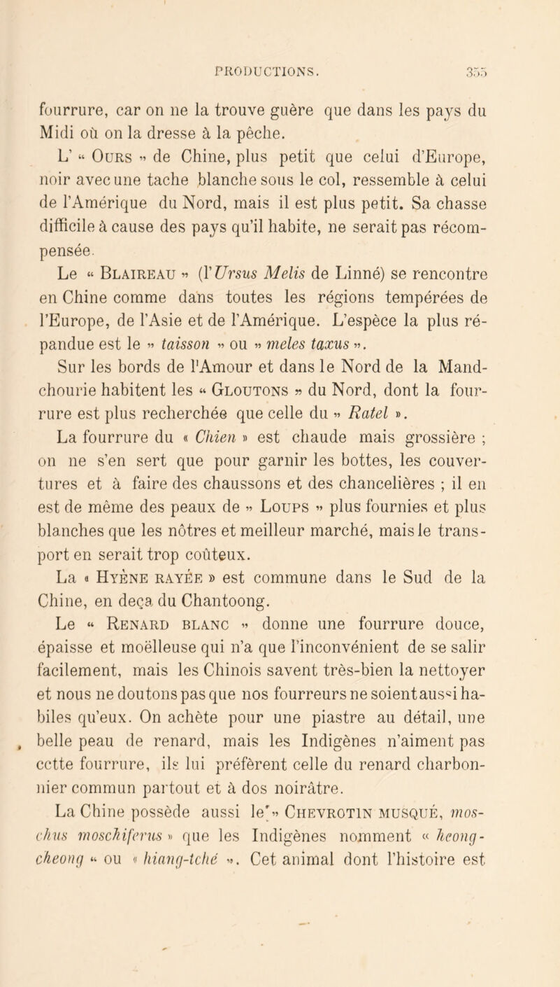 fourrure, car on ne la trouve guère que dans les pays du Midi où on la dresse à la pêche. L’ “ Ours « de Chine, plus petit que celui d’Europe, noir avec une tache blanche sous le col, ressemble à celui de l’Amérique du Nord, mais il est plus petit. Sa chasse difficile à cause des pays qu’il habite, ne serait pas récom- pensée. Le « Blaireau « {VUrsus Melis de Linné) se rencontre en Chine comme dans toutes les régions tempérées de l’Europe, de l’Asie et de l’Amérique. L’espèce la plus ré- pandue est le « taisson « ou « meles taxus ». Sur les bords de l'Amour et dans le Nord de la Mand- chourie habitent les « Gloutons » du Nord, dont la four- rure est plus recherchée que celle du » Ratel ». La fourrure du « Chien » est chaude mais grossière ; on ne s’en sert que pour garnir les bottes, les couver- tures et à faire des chaussons et des chancelières ; il en est de même des peaux de » Loups » plus fournies et plus blanches que les nôtres et meilleur marché, mais le trans- port en serait trop coûteux. La « Hyène rayée » est commune dans le Sud de la Chine, en deçà du Chantoong. Le “ Renard blanc » donne une fourrure douce, épaisse et moëlleuse qui n’a que l’inconvénient de se salir facilement, mais les Chinois savent très-bien la nettoyer et nous ne doutons pas que nos fourreurs ne soientaus«i ha- biles qu’eux. On achète pour une piastre au détail, une belle peau de renard, mais les Indigènes n’aiment pas cette fourrure, ils lui préfèrent celle du renard charbon- nier commun partout et à dos noirâtre. La Chine possède aussi le'» Chevrotin musqué, mos- c/nis moscJiifcrm « que les Indigènes nomment « hcong- ckeong “ ou « hiang-îcfié ». Cet animal dont l’histoire est