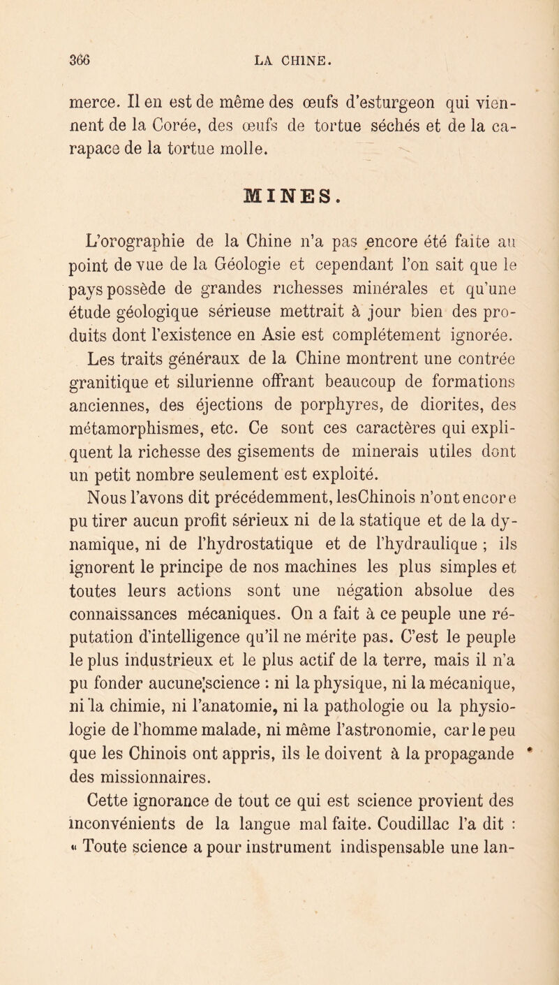 merce. Il en est de même des œufs d’esturgeon qui vien- nent de la Corée, des œufs de tortue séchés et de la ca- rapace de la tortue molle. MINES. L’orographie de la Chine n’a pas encore été faite au point de vue de la Géologie et cependant l’on sait que le pays possède de grandes richesses minérales et qu’une étude géologique sérieuse mettrait à jour bien des pro- duits dont l’existence en Asie est complètement ignorée. Les traits généraux de la Chine montrent une contrée granitique et silurienne offrant beaucoup de formations anciennes, des éjections de porphyres, de diorites, des métamorphismes, etc. Ce sont ces caractères qui expli- quent la richesse des gisements de minerais utiles dont un petit nombre seulement est exploité. Nous l’avons dit précédemment, lesChinois n’ont encore pu tirer aucun profit sérieux ni de la statique et de la dy- namique, ni de l’hydrostatique et de l’hydraulique ; ils ignorent le principe de nos machines les plus simples et toutes leurs actions sont une négation absolue des connaissances mécaniques. On a fait à ce peuple une ré- putation d’intelligence qu’il ne mérite pas. C’est le peuple le plus industrieux et le plus actif de la terre, mais il n’a pu fonder aucune;science : ni la physique, ni la mécanique, ni la chimie, ni l’anatornie, ni la pathologie ou la physio- logie de l’homme malade, ni même l’astronomie, carie peu que les Chinois ont appris, ils le doivent à la propagande des missionnaires. Cette ignorance de tout ce qui est science provient des inconvénients de la langue mal faite. Coudillac l’a dit : « Toute science a pour instrument indispensable une lan-