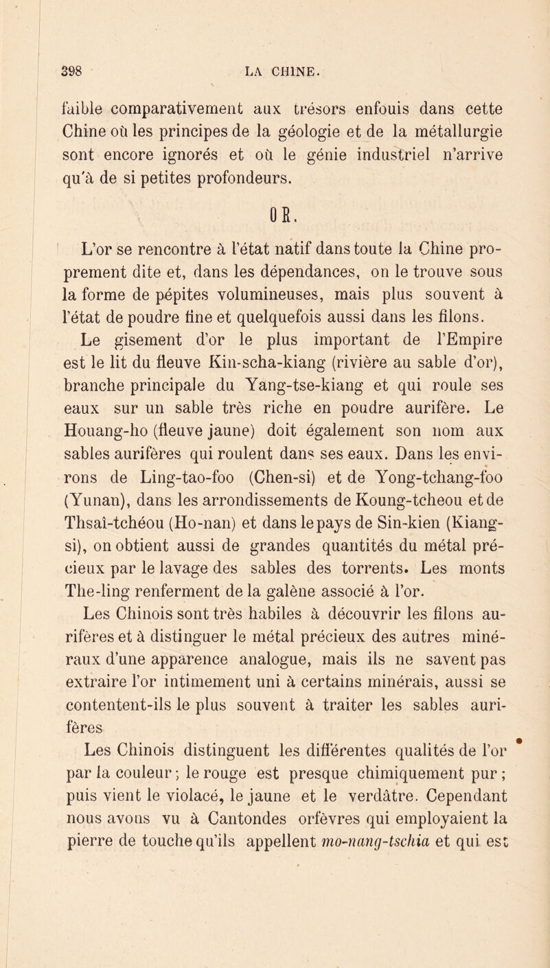 faible comparativement aux trésors enfouis dans cette Chine où les principes de la géologie et de la métallurgie sont encore ignorés et où le génie industriel n’arrive qu'à de si petites profondeurs. OR. L’or se rencontre à l’état natif dans toute la Chine pro- prement dite et, dans les dépendances, on le trouve sous la forme de pépites volumineuses, mais plus souvent à l’état de poudre fine et quelquefois aussi dans les filons. Le gisement d’or le plus important de l’Empire est le lit du fleuve Kin-scha-kiang (rivière au sable d’or), branche principale du Yang-tse-kiang et qui roule ses eaux sur un sable très riche en poudre aurifère. Le Houang-ho (fleuve jaune) doit également son nom aux sables aurifères qui roulent dans ses eaux. Dans les envi- rons de Ling-tao-foo (Chen-si) et de Yong-tchang-foo (Yunan), dans les arrondissements de Koung-tcheou et de Thsaî-tchéou (Ho-nan) et dans le pays de Sin-kien (Kiang- si), on obtient aussi de grandes quantités du métal pré- cieux par le lavage des sables des torrents. Les monts The-ling renferment de la galène associé à l’or. Les Chinois sont très habiles à découvrir les filons au- rifères et à distinguer le métal précieux des autres miné- raux d’une apparence analogue, mais ils ne savent pas extraire l’or intimement uni à certains minérais, aussi se contentent-ils le plus souvent à traiter les sables auri- fères Les Chinois distinguent les difierentes qualités de l’or par la couleur ; le rouge est presque chimiquement pur ; puis vient le violacé, le jaune et le verdâtre. Cependant nous avons vu à Cantondes orfèvres qui employaient la pierre de touche qu’ils appellent mo-nang-tschia et qui est