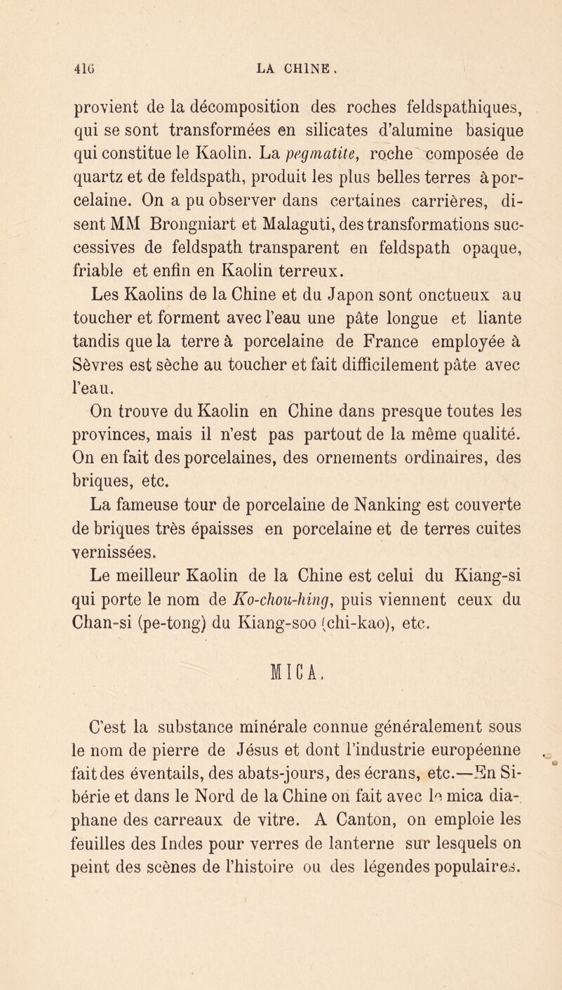 provient de la décomposition des roches feldspathiques, qui se sont transformées en silicates d’alumine basique qui constitue le Kaolin. La pegmatité, roche^ composée de quartz et de feldspath, produit les plus belles terres à por- celaine. On a pu observer dans certaines carrières, di- sent MM Brongniart et Malaguti, des transformations suc- cessives de feldspath transparent en feldspath opaque, friable et enfin en Kaolin terreux. Les Kaolins de la Chine et du Japon sont onctueux au toucher et forment avec l’eau une pâte longue et liante tandis que la terre à porcelaine de France employée à Sèvres est sèche au toucher et fait difficilement pâte avec l’eau. On trouve du Kaolin en Chine dans presque toutes les provinces, mais il n’est pas partout de la même qualité. On en fait des porcelaines, des ornements ordinaires, des briques, etc. La fameuse tour de porcelaine de Nanking est couverte de briques très épaisses en porcelaine et de terres cuites vernissées. Le meilleur Kaolin de la Chine est celui du Kiang-si qui porte le nom de Ko-chou-hing, puis viennent ceux du Chan-si (pe-tong) du Kiang-soo (chi-kao), etc. MICA. C’est la substance minérale connue généralement sous le nom de pierre de Jésus et dont l’industrie européenne fait des éventails, des abats-jours, des écrans, etc.—Kn Si- bérie et dans le Nord de la Chine on fait avec le mica dia- phane des carreaux de vitre. A Canton, on emploie les feuilles des Indes pour verres de lanterne sur lesquels on peint des scènes de l’histoire ou des légendes populaires.