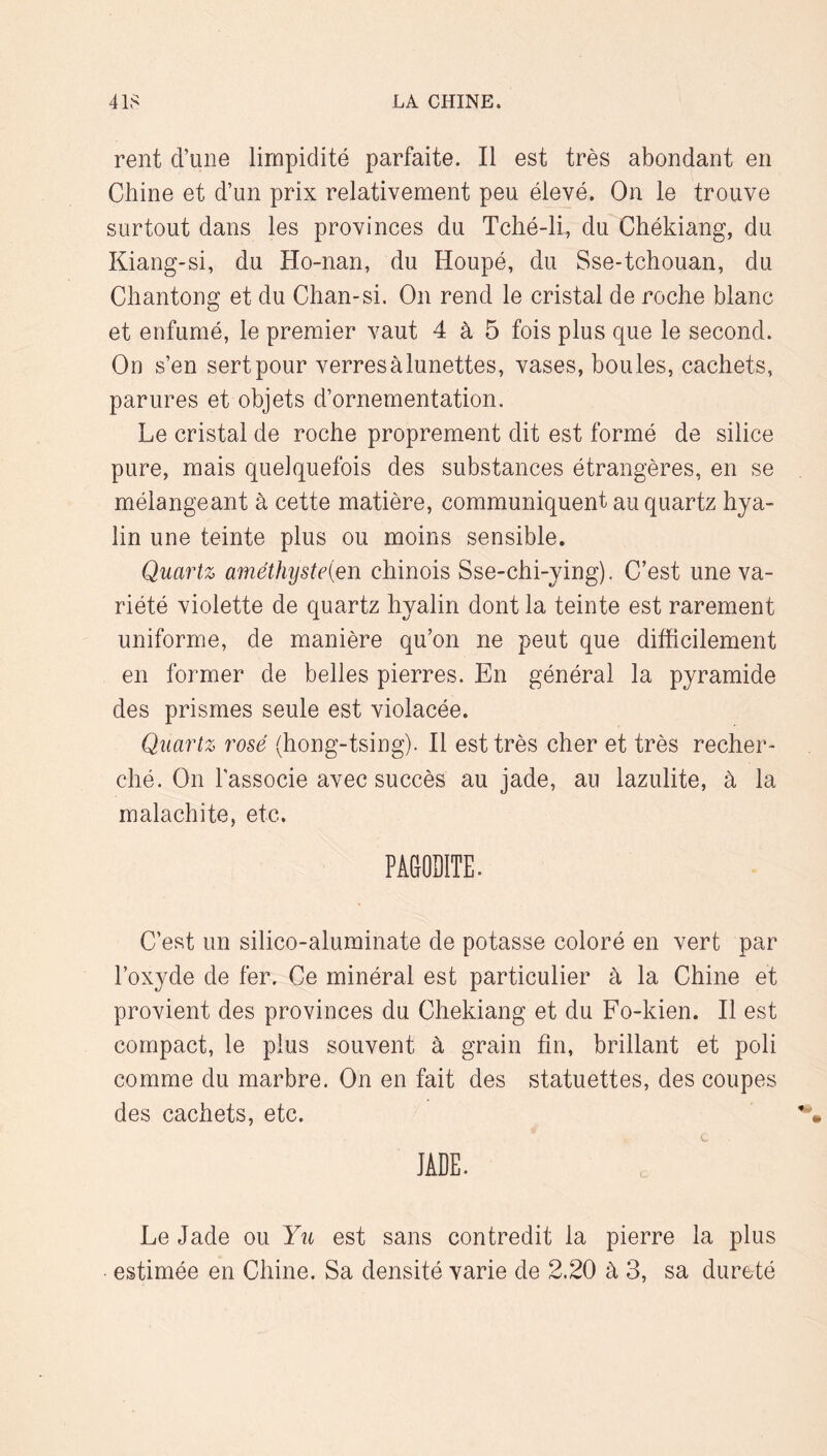 rent d’une limpidité parfaite. Il est très abondant en Chine et d’un prix relativement peu élevé. On le trouve surtout dans les provinces du Tché-li, du Chékiang, du Kiang-si, du Ho-nan, du Houpé, du Sse-tchouan, du Chantong et du Chan-si. On rend le cristal de roche blanc et enfumé, le premier vaut 4 à 5 fois plus que le second. On s’en sert pour verres à lunettes, vases, boules, cachets, parures et objets d’ornementation. Le cristal de roche proprement dit est formé de silice pure, mais quelquefois des substances étrangères, en se mélangeant à cette matière, communiquent au quartz hya- lin une teinte plus ou moins sensible. Quartz améthysteien chinois Sse-chi-ying). C’est une va- riété violette de quartz hyalin dont la teinte est rarement uniforme, de manière qu’on ne peut que difficilement en former de belles pierres. En général la pyramide des prismes seule est violacée. Quartz rosé (hong-tsing). Il est très cher et très recher- ché. On l'associe avec succès au jade, au lazulite, à la malachite, etc. PÂMDITE. C’est un silico-alurainate de potasse coloré en vert par l’oxyde de fer. Ce minéral est particulier à la Chine et provient des provinces du Chékiang et du Fo-kien. Il est compact, le plus souvent à grain fin, brillant et poli comme du marbre. On en fait des statuettes, des coupes des cachets, etc. JADE. Le Jade ou Yu est sans contredit la pierre la plus estimée en Chine. Sa densité varie de 2.20 à 3, sa dureté