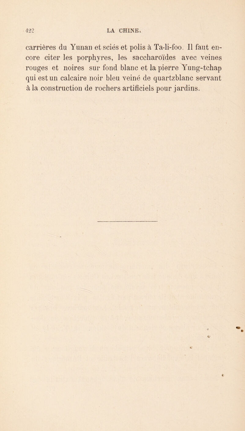 carrières du Yunaii et sciés et polis à Ta-li-foo. Il faut en- core citer les porphyres, les saccharoïdes avec veines rouges et noires sur fond blanc et la pierre Yung-tchap qui est un calcaire noir bleu veiné de quartzblanc servant à la construction de rochers artificiels pour jardins.