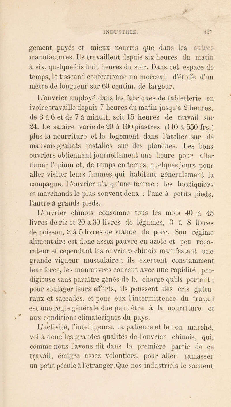 gement payés et mieux nourris que dans les autres manufactures. Ils travaillent depuis six heures du matin à six, quelquefois huit heures du soir. Dans cet espace de temps, le tisseand confectionne un morceau d’étoffe d’un mètre de longueur sur 60 centim. de largeur. L’ouvrier employé dans les fabriques de tabletterie en ivoire travaille depuis 7 heures du matin jusqu’à 2 heures, de 3 à 6 et de 7 à minuit, soit 15 heures de travail sur 24. Le salaire varie de 20 à 100 piastres (110 à 550 frs.) plus la nourriture et le logement dans l’atelier sur de mauvais grabats installés sur des planches. Les bons ouvriers obtiennent journellement une heure pour aller fumer l’opium et, de temps en temps, quelques jours pour aller visiter leurs femmes qui habitent généralement la campagne. L’ouvrier n’aj qu’une femme ; les boutiquiers et marchands le plus souvent deux : Tune à petits pieds, l’autre à grands pieds. L’ouvrier chinois consomne tous les mois 40 à 45 livres de riz et 20 à 30 livres de légumes, 3 à 8 livres de poisson, 2 à 5 livres de viande de porc. Son régime alimentaire est donc assez pauvre en azote et peu répa- rateur et cependant les ouvriers chinois manifestent une grande vigueur musculaire ; ils exercent constamment leur force, les manoeuvres courent avec une rapidité pro- digieuse sans paraître gênés de la charge qu’ils portent ; pour soulager leurs efforts, ils poussent des cris guttu- raux et saccadés, et pour eux l’intermittence du travail est une règle générale due peut être à la nourriture et aux conditions climatériques du pays. L’activité, l’intelligence, la patience et le bon marché, voilà donc les grandes qualités de l’ouvrier chinois, qui, comme nous l’avons dit dans la première partie de ce travail, émigre assez volontiers, pour aller ramasser un petit pécule à l’étranger.Que nos industriels le sachent