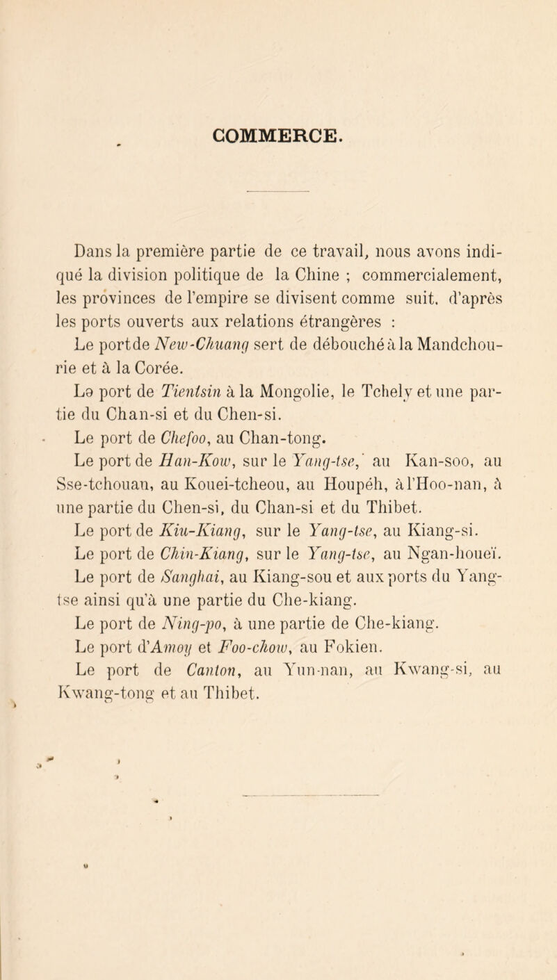 COMMERCE. Dans la première partie de ce travail, nous avons indi- qué la division politique de la Chine ; commercialement, les provinces de l’empire se divisent comme suit, d’après les ports ouverts aux relations étrangères : Le portde New-Chuang sert de débouché à la Mandchou- rie et à la Corée. Lo port de Tienisin à la Mongolie, le Tchely et une par- tie du Chan-si et du Chen-si. Le port de Chefoo, au Chan-tong. Le portde Han-Kow, sur le Yang-tse,' au Kan-soo, au Sse-tchouan, au Kouei-tcheou, au Houpéh, àl’Hoo-nan, ù une partie du Chen-si, du Chan-si et du Thibet. Le portde Kiu-Kiang, sur le Yang-tse, au Kiang-si. Le port de Chin-Kiang, sur le Yang-ise, au Ngan-houeï. Le port de Sanghai, au Kiang-sou et aux ports du Yang- tse ainsi qu’à une partie du Che-kiang. Le port de Ning-po, à une partie de Che-kiang. Le port (VAmoy et Foo-cJmu, au Fokien. Le port de Canton, au Yun-nan, au Kwang-si, au Kwang-tong et au Thibet.
