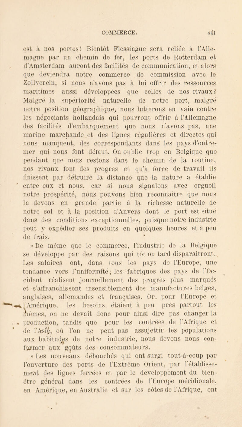 est à nos portes ! Bientôt Flessingue sera reliée à l’Alle- magne par un chemin de fer, les ports de Rotterdam et d’Amsterdam auront des facilités de communication, et alors que deviendra notre commerce de commission avec le Zollverein, si nous n’avons pas à lui offrir des ressources maritimes aussi développées que celles de nos rivaux? Malgré la supériorité naturelle de notre port, malgré notre position géographique, nous lutterons en vain contre les négociants hollandais qui pourront offrir à l’Allemagne des facilités d’embarquement que nous n’avons pas, une marine marchande .et des lignes régulières et directes qui nous manquent, des correspondants dans les pays d’outre- mer qui nous font défaut. On oublie trop en Belgique que pendant que nous restons dans le chemin de la routine, nos rivaux font des progrès et qu’à force de travail ils Unissent par détruire la distance que la nature a établie entre eux et nous, car si nous signalons avec orgueil notre prospérité, nous pouvons bien reconnaitre que nous la devons en grande partie à la richesse naturelle de notre sol et à la position d’Anvers dont le port est situé dans des conditions exceptionnelles, puisque notre industrie peut y expédier ses produits en quelques heures et à peu de frais. ” De mémo que le commerce, l’industrie de la Belgique se développe par des raisons qui tôt ou tard disparaitront., Les salaires ont, dans tous les pays de l’Europe, une tendance vers runiformité ; les fabriques des pays de l’Oc- cident réalisent journellement des progrès plus marqués et s’affranchissent insensiblement des manufactures belges, anglaises, allemandes et françaises. Or. pour l’Europe et l’Amérique, les besoins étaient à peu près partout les iVêmes, on ne devait donc pour ainsi dire pas changer In production, tandis que pour les contrées de l’Afrique et de l’Asi'^, où l’on ne peut pas assujettir les populations aux habitudes de notre industrie, nous devons nous con- former aux g(^ùts des consommateurs. ” Les nouveaux débouchés qui ont surgi tout-à-coup ])ar l’ouverture des ports de l’Extrême Orient, 'par rétablisse- ment des lignes ferrées et par le développement du bien- être générai dans les contrées de l’Europe méridionale, en Amérique, en Australie et sur les côtes de l’Afrique, ont