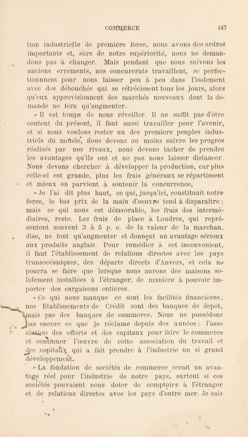 tion industrielle de première force, nous avons des ordres imi)ortants et, sûrs de notre supériorité, nous ne deman- dons pas à clianger. Mais pendant que nous suivons les anciens errements, nos concurernts travaillent, se perfec- tion nnent pour nous laisser peu à peu dans l’isolement avec des débouchés qui se rétrécissent tous les jours, alors qu’eux approvisionnent des marchés nouveaux dont la de- mande ne fera qu’augmenter. >’ Il est temps de nous réveiller. Il ne suffit pas d’être content du présent, il faut aussi travailler pour l’avenir, et si nous voulons rester un des premiers peuples indus- triels du moYide* nous devons au moins suivre les progrès réalisés par nos rivaux, nous devons tâcher de prendre les avantages qu’ils ont et ne pas nous laisser distancer. Nous devons chercher à développer la production, car plus celle-ci est grande, plus les frais généraux se répartissent et mieux on parvient à soutenir la concurrence. Je l’ai dit plus haut, ce qui, jusqu’ici, constituait notre force, le bas prix de la main d’oeuvre tend à disparaitre ; mais ce qui nous est défavorable, les frais des intermé- diaires, reste. Les frais de place à Londres, qui repré- sentent souvent 3 à 5 p. c. de la valeur de la marchan- dise, ne font qu’augmenter et donnent un avantage sérieux aux produits anglais. Pour remédier à cet inconvénient, il faut rétablissement de relations directes avec les pays transocéaniques, des départs directs d’Anvers, et cela no pourra se faire que lorsque lions aurons des maisons so- lidement installées à l’étranger, de manière à pouvoir im- porter des cargaisons entières. « Ce qui nous manque ce sont les facilités financières ; nos Etablissements de Crédit sont des banques de dépôt, fnais lias des banques de commerce. Nous ne possédons las encore ce que je réclame depuis des années : fasse ciat4n> des efforts et des capitaux pour faire le commerce et coiilhiuer l’œuvre de cette association du travail et d/3S .ca^pitaui^ qui a fait prendre à l’industrie un si grand dévelo})i)emeiit. ” La fondation de sociétés de commerce serait un avau- J tp-go réel i)our l’industrie de notre pays, surtout si ces sociétés pouvaient nous doter de comptoirs à l’étranger et de relations directes avec les pays d’outre mer. Je sais