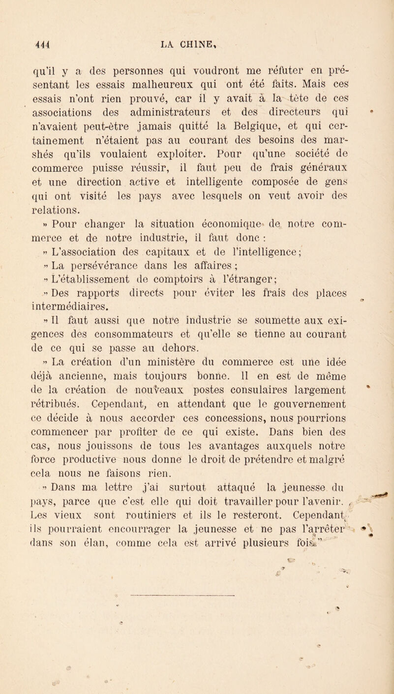 qu’il y a des personnes qui voudront me réfuter en pré- sentant les essais malheureux qui ont été faits. Mais ces essais n’ont rien prouvé, car il y avait à la tète de ces associations des administrateurs et des directeurs qui n’avaient peut-être jamais quitté la Belgique, et qui cer- tainement n’étaient pas au courant des besoins des mar- shés qu’ils voulaient exploiter. Pour qu’une société de commerce puisse réussir, il faut peu de frais généraux et une direction active et intelligente composée de gens qui ont visité les pays avec lesquels on veut avoir des relations. » Pour changer la situation économique^ de, notre com- merce et de notre industrie, il faut donc : ” L’association des capitaux et de l’intelligence; ” La persévérance dans les affaires ; L’établissement de comptoirs à l’étranger ; ” Des rapports directs pour éviter les frais des places intermédiaires. ” Il faut aussi que notre industrie se soumette aux exi- gences des consommateurs et qu’elle se tienne au courant de ce qui se passe au dehors. » La création d’un ministère du commerce est une idée déjà ancienne, mais toujours bonne. 11 en est de même de la création de nouveaux postes consulaires largement rétribués. Cependant, en attendant que le gouvernement ce décide à nous accorder ces concessions, nous pourrions commencer par profiter de ce qui existe. Dans bien des cas, nous jouissons de tous les avantages auxquels notre force productive nous donne le droit de prétendre et malgré cela nous ne faisons rien. « Dans ma lettre j’ai surtout attaqué la jeunesse du pays, parce que c’est elle qui doit travailler pour l’avenir. , Les vieux sont routiniers et ils le resteront. Cependant- ils pourraient encourrager la jeunesse et ne pas l’arrêter dans son élan, comme cela est arrivé plusieurs foià”