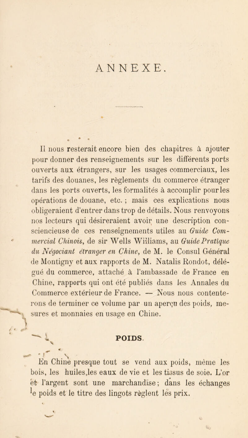 ANNEXE. Il nous resterait encore bien des chapitres à ajouter pour donner des renseignements sur les différents ports ouverts aux étrangers, sur les usages commerciaux, les tarifs des douanes, les règlements du commerce étranger dans les ports ouverts, les formalités à accomplir pour les opérations de douane, etc. ; mais ces explications nous obligeraient d’entrer dans trop de détails. Nous renvoyons nos lecteurs qui désireraient avoir une description con- sciencieuse de ces renseignements utiles au Guide Com- mercial Chinois, de sir Wells Williams, au Guide Pratique du Négociant étranger en Chine, de M. le Consul Général de Montigny et aux rapports de M. Natalis Rondot, délé- gué du commerce, attaché à l’ambassade de France en Chine, rapports qui ont été publiés dans les Annales du Commerce extérieur de France. — Nous nous contente- rons de terminer ce volume par un aperçu des poids, me- sures et monnaies en usage en Chine. 1 POIDS. \ ' .N En Chine presque tout se vend aux poids, même les bois, les huiles,les eaux de vie et les tissus de soie. L’or et l’argent sont une marchandise; dans les échanges ^e poids et le titre des lingots règlent les prix. %