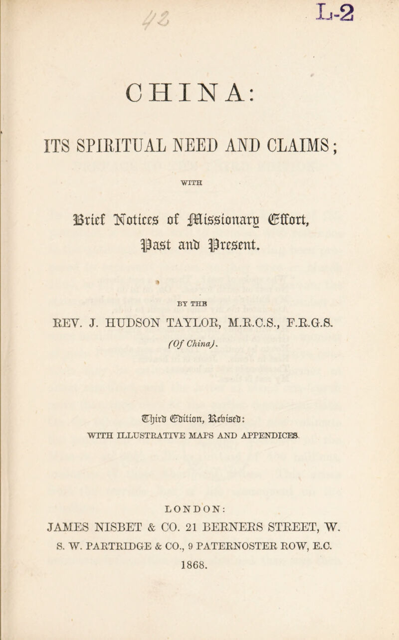 CHINA: ITS SPIRITUAL NEED AND CLAIMS; WITH Brief Notices of ffilissionarji (Effort, Dost anti present. BY THB KEY. J. HUDSON TAYLOE, M.R.C.S., F.E.G.S. (Of China). ffljttli (Litton, Ecbtseli: WITH ILLUSTRATIVE MAPS AND APPENDICES LONDON: JAMES NISBET & CO. 21 BEENEES STEEET, W. S. W. PARTRIDGE & CO., 9 PATERNOSTER ROW, E.C. 1868.