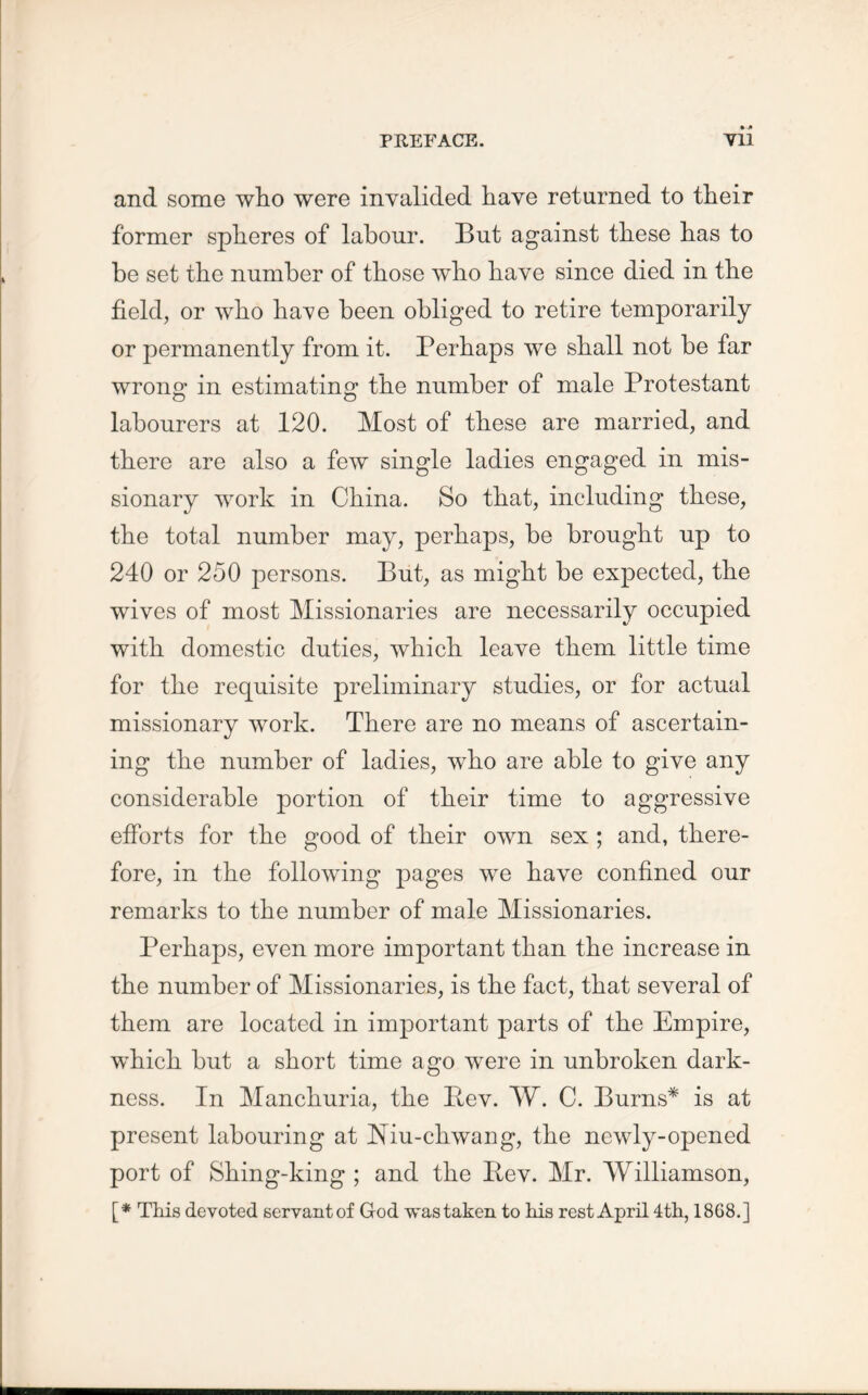 and some who were invalided have returned to their former spheres of labour. But against these has to be set the number of those who have since died in the field, or who ha^e been obliged to retire temporarily or permanently from it. Perhaps we shall not be far wrong in estimating the number of male Protestant labourers at 120. Most of these are married, and there are also a few single ladies engaged in mis- sionary work in China. So that, including these, the total number may, perhaps, be brought up to 240 or 250 persons. But, as might be expected, the wives of most Missionaries are necessarily occupied with domestic duties, which leave them little time for the requisite preliminary studies, or for actual missionary work. There are no means of ascertain- ing the number of ladies, who are able to give any considerable portion of their time to aggressive efforts for the good of their own sex ; and, there- fore, in the following pages we have confined our remarks to the number of male Missionaries. Perhaps, even more important than the increase in the number of Missionaries, is the fact, that several of them are located in important parts of the Empire, which but a short time ago wrere in unbroken dark- ness. In Manchuria, the Pev. W. C. Burns* is at present labouring at Niu-chwang, the newly-opened port of Shing-king ; and the Pev. Mr. Williamson, [* This devoted servantof God was taken to his rest April 4th, 1868.]