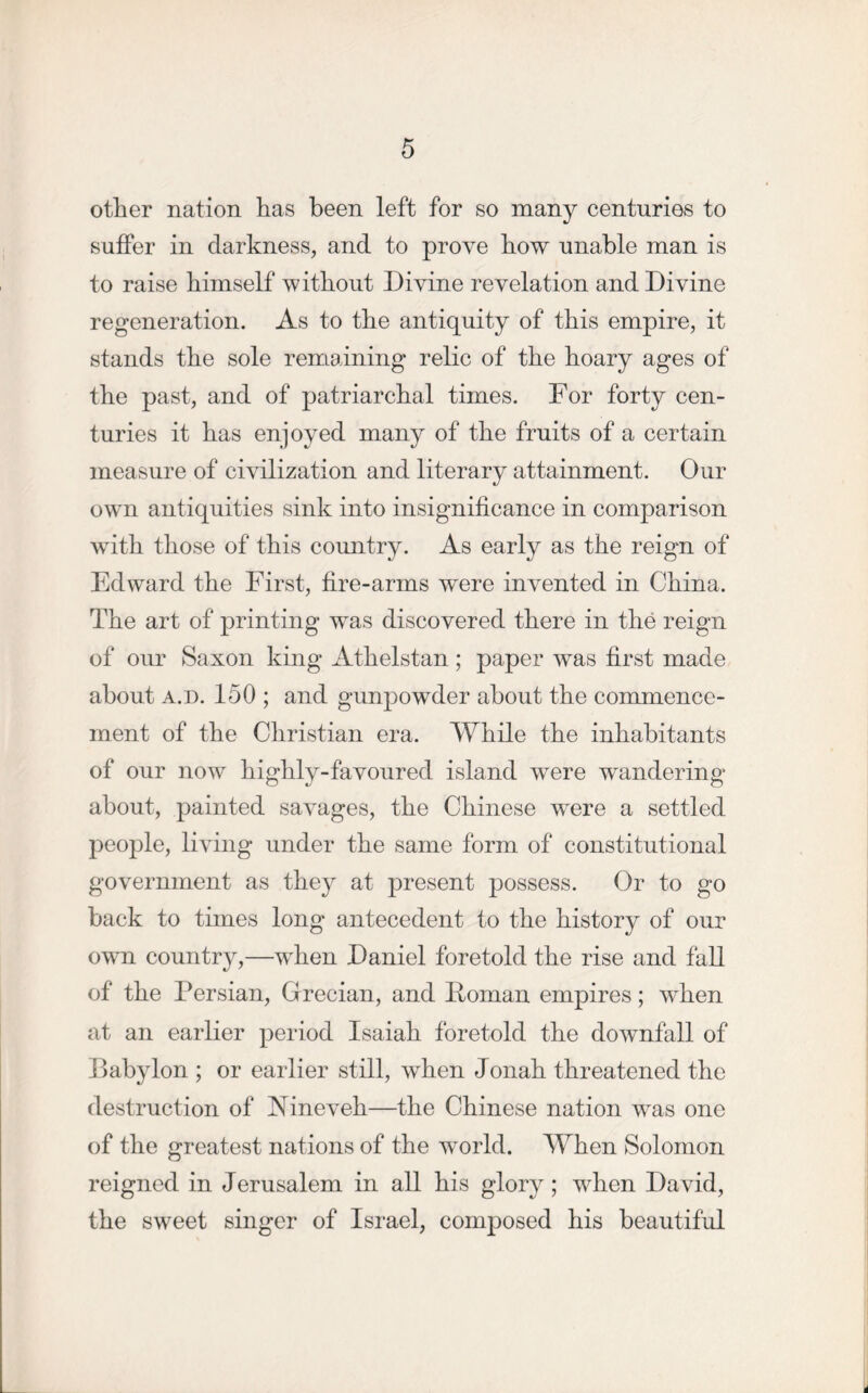 other nation has been left for so many centuries to suffer in darkness, and to prove how unable man is to raise himself without Divine revelation and Divine regeneration. As to the antiquity of this empire, it stands the sole remaining relic of the hoary ages of the past, and of patriarchal times. For forty cen- turies it has enjoyed many of the fruits of a certain measure of civilization and literary attainment. Our own antiquities sink into insignificance in comparison with those of this country. As early as the reign of Edward the First, fire-arms were invented in China. The art of printing was discovered there in the reign of our Saxon king Athelstan; paper was first made about a.d. 150 ; and gunpowder about the commence- ment of the Christian era. While the inhabitants of our now highly-favoured island were wandering about, painted savages, the Chinese were a settled people, living under the same form of constitutional government as they at present possess. Or to go back to times long antecedent to the history of our own country,—when Daniel foretold the rise and fall of the Persian, Grecian, and Boman empires; when at an earlier period Isaiah foretold the downfall of Babylon ; or earlier still, when Jonah threatened the destruction of Nineveh—the Chinese nation was one of the greatest nations of the world. When Solomon reigned in Jerusalem in all his glory; when David, the sweet singer of Israel, composed his beautiful