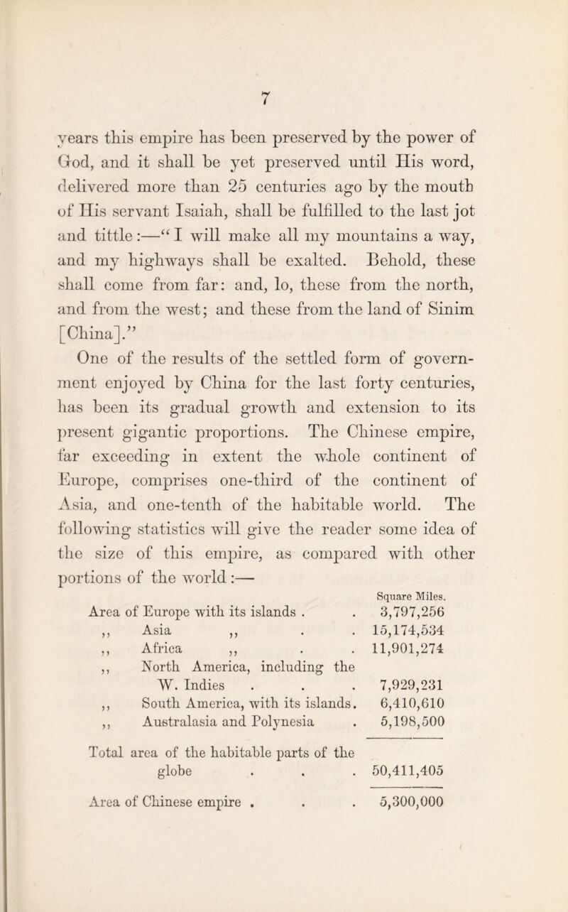 years this empire has been preserved by the power of God, and it shall he yet preserved until His word, delivered more than 25 centuries ago by the mouth of Ilis servant Isaiah, shall he fulfilled to the last jot and tittle :—“ I will make all my mountains a way, and my highways shall be exalted. Behold, these shall come from far: and, lo, these from the north, and from the west; and these from the land of Sinim [China].” One of the results of the settled form of govern- ment enjoyed by China for the last forty centuries, has been its gradual growth and extension to its present gigantic proportions. The Chinese empire, far exceeding in extent the whole continent of Europe, comprises one-third of the continent of Asia, and one-tenth of the habitable world. The following statistics will give the reader some idea of the size of this empire, as compared with other portions of the world :— Square Miles. Area of Europe witli its islands . . 3,797,256 ,, Asia ,, . . 15,174,534 ,, Africa ,, . . 11,901,274 ,, North America, including the VV. Indies . . . 7,929,231 ,, South America, with its islands. 6,410,610 ,, Australasia and Polynesia . 5,198,500 Total area of the habitable parts of the globe . . . 50,411,405 Area of Chinese empire . 5,300,000
