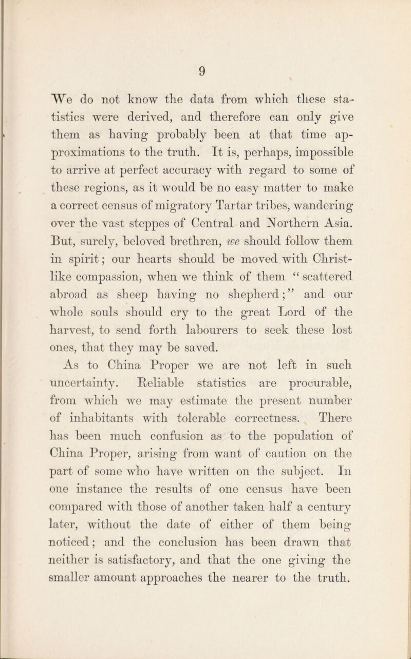 We do not know the data from which these sta- tistics were derived, and therefore can only give them as having probably been at that time ap- proximations to the truth. It is, perhaps, impossible to arrive at perfect accuracy with regard to some of these regions, as it would he no easy matter to make a correct census of migratory Tartar tribes, wandering over the vast steppes of Central and Northern Asia. But, surely, beloved brethren, we should follow them in spirit; our hearts should be moved with Christ- like compassion, when we think of them “ scattered abroad as sheep having no shepherd;” and our whole souls should cry to the great Lord of the harvest, to send forth labourers to seek these lost ones, that they may be saved. As to China Proper we are not left in such uncertainty. Reliable statistics are procurable, from which we may estimate the present number of inhabitants with tolerable correctness. There has been much confusion as to the population of China Proper, arising from want of caution on the part of some who have written on the subject. In one instance the results of one census have been compared with those of another taken half a century later, without the date of either of them being noticed; and the conclusion has been drawn that neither is satisfactory, and that the one giving the smaller amount approaches the nearer to the truth.