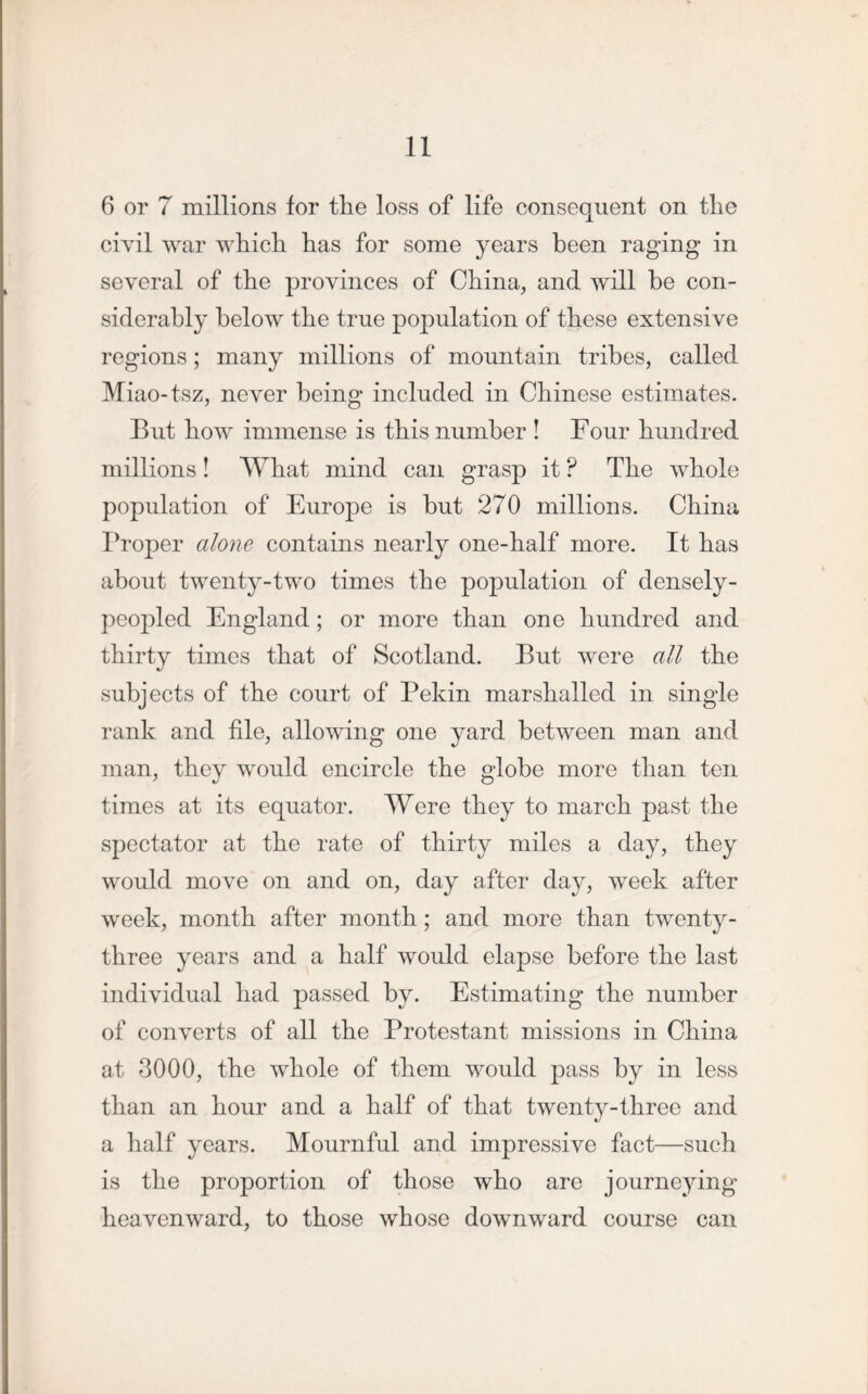 6 or 7 millions for the loss of life consequent on the civil war which has for some years been raging in several of the provinces of China, and will be con- siderably below the true population of these extensive regions; many millions of mountain tribes, called Miao-tsz, never being included in Chinese estimates. But how immense is this number ! Four hundred millions! What mind can grasp it ? The whole population of Europe is but 270 millions. China Proper alone contains nearly one-half more. It has about twenty-two times the population of densely- peopled England ; or more than one hundred and thirty times that of Scotland. But were all the subjects of the court of Pekin marshalled in single rank and file, allowing one yard between man and man, they would encircle the globe more than ten times at its equator. Were they to march past the spectator at the rate of thirty miles a day, they would move on and on, day after day, week after week, month after month ; and more than twenty- three years and a half would elapse before the last individual had passed by. Estimating the number of converts of all the Protestant missions in China at 3000, the whole of them would pass by in less than an hour and a half of that twenty-three and a half years. Mournful and impressive fact—such is the proportion of those who are journeying heavenward, to those whose downward course can