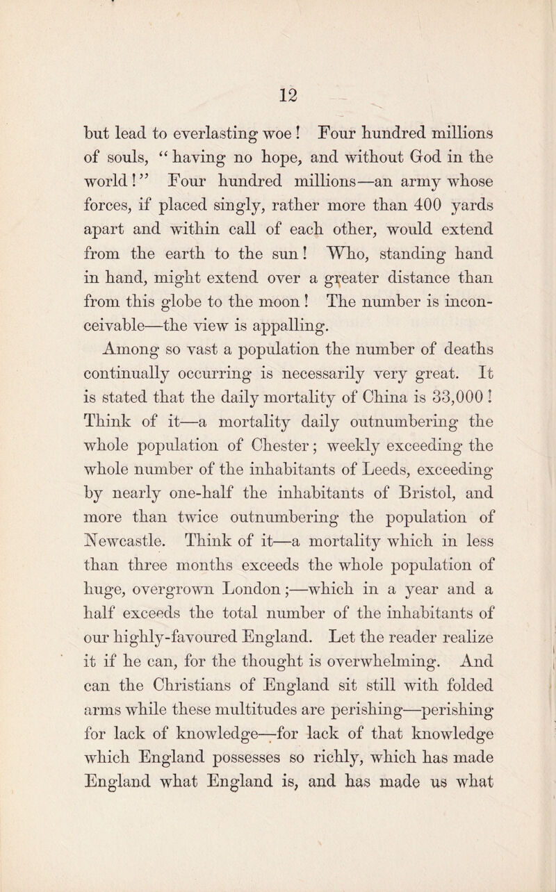 but lead to everlasting woe ! Four hundred millions of souls, “ having no hope, and without God in the world!55 Four hundred millions—an army whose forces, if placed singly, rather more than 400 yards apart and within call of each other, would extend from the earth to the sun! Who, standing hand in hand, might extend over a greater distance than from this globe to the moon ! The number is incon- ceivable—the view is appalling. Among so vast a population the number of deaths continually occurring is necessarily very great. It is stated that the daily mortality of China is 33,000 ! Think of it—a mortality daily outnumbering the whole population of Chester; weekly exceeding the whole number of the inhabitants of Leeds, exceeding by nearly one-half the inhabitants of Bristol, and more than twice outnumbering the population of Newcastle. Think of it—a mortality which in less than three months exceeds the whole population of huge, overgrown London;—which in a year and a half exceeds the total number of the inhabitants of our highly-favoured England. Let the reader realize it if he can, for the thought is overwhelming. And can the Christians of England sit still with folded arms while these multitudes are perishing—perishing for lack of knowledge—for lack of that knowledge which England possesses so richly, which has made England what England is, and has made us what