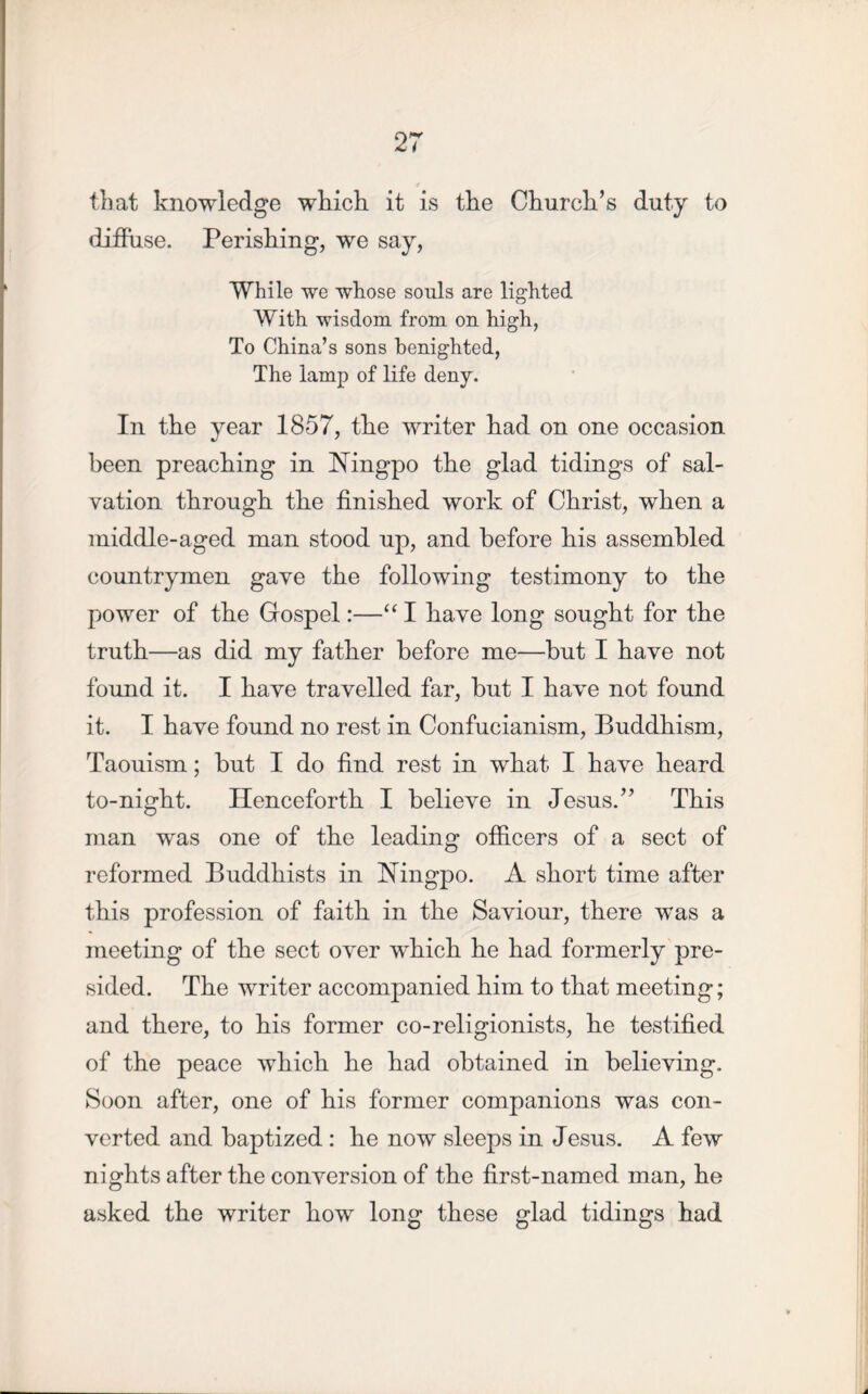 that knowledge which, it is the Church’s duty to diffuse. Perishing, we say, While we whose souls are lighted With wisdom from on high, To China’s sons benighted, The lamp of life deny. In the year 1857, the writer had on one occasion been preaching in Ningpo the glad tidings of sal- vation through the finished work of Christ, when a middle-aged man stood up, and before his assembled countrymen gave the following testimony to the power of the Gospel:—“ I have long sought for the truth—as did my father before me—but I have not found it. I have travelled far, but I have not found it. I have found no rest in Confucianism, Buddhism, Taouism; but I do find rest in what I have heard to-night. Henceforth I believe in Jesus.” This man was one of the leading officers of a sect of reformed Buddhists in Ningpo. A short time after this profession of faith in the Saviour, there was a meeting of the sect over wffiich he had formerly pre- sided. The writer accompanied him to that meeting; and there, to his former co-religionists, he testified of the peace which he had obtained in believing. Soon after, one of his former companions was con- verted and baptized : he now sleeps in Jesus. A few nights after the conversion of the first-named man, he asked the writer how long these glad tidings had