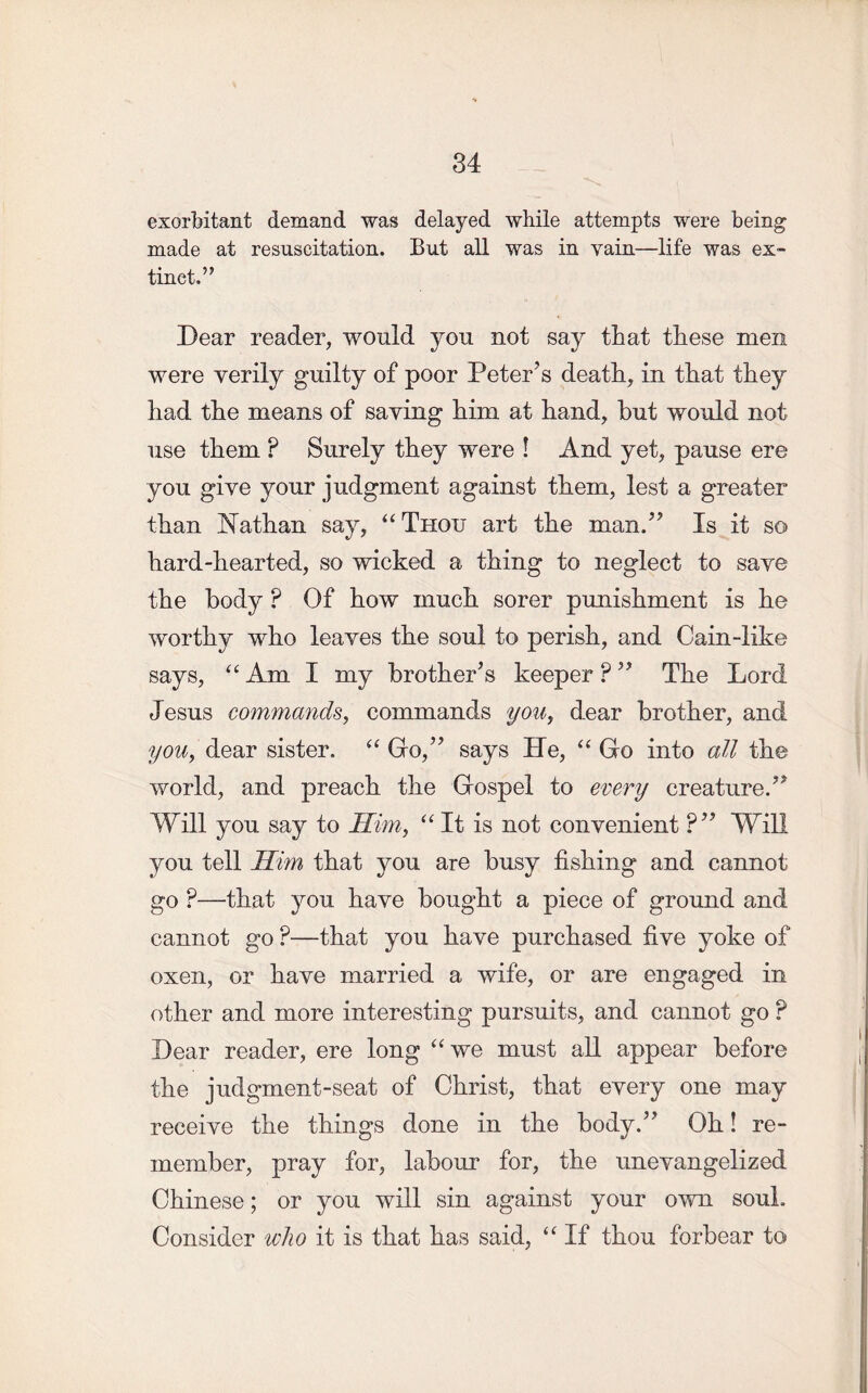 exorbitant demand was delayed while attempts were being made at resuscitation. But all was in vain—life was ex- tinct.” Dear reader, would you not say that these men were verily guilty of poor Peter’s death, in that they had the means of saying him at hand, but would not use them ? Surely they were ! And yet, pause ere you give your judgment against them, lest a greater than Nathan say, “ Thou art the man.” Is it so hard-hearted, so wicked a thing to neglect to save the body ? Of how much sorer punishment is he worthy who leaves the soul to perish, and Cain-like says, “Am I my brother’s keeper?” The Lord Jesus commands, commands you, dear brother, and you, dear sister. “ Go,” says He, “ Go into all the world, and preach the Gospel to every creature.” Will you say to Him, “It is not convenient ?” Will you tell Him that you are busy fishing and cannot go ?—that you have bought a piece of ground and cannot go ?—that you have purchased five yoke of oxen, or have married a wife, or are engaged in other and more interesting pursuits, and cannot go ? Dear reader, ere long “we must all appear before the judgment-seat of Christ, that every one may receive the things done in the body.” Oh! re- member, pray for, labour for, the unevangelized Chinese; or you will sin against your own soul. Consider who it is that has said, “ If thou forbear to