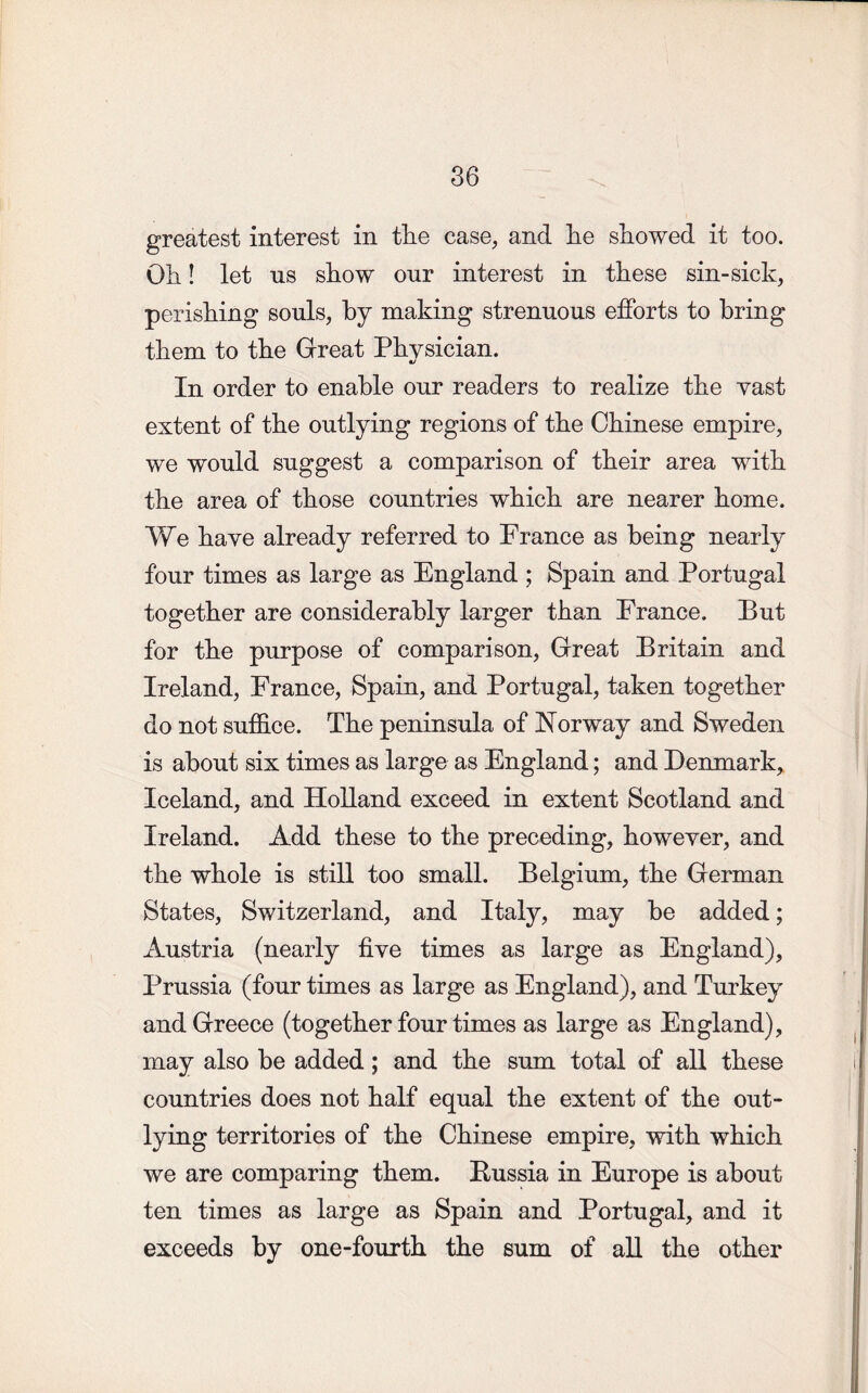 greatest interest in tlie case, and he showed it too. Oh! let us show our interest in these sin-sick, perishing souls, hy making strenuous efforts to bring them to the Great Physician. In order to enable our readers to realize the vast extent of the outlying regions of the Chinese empire, we would suggest a comparison of their area with the area of those countries which are nearer home. We have already referred to France as being nearly four times as large as England ; Spain and Portugal together are considerably larger than France. Put for the purpose of comparison, Great Pritain and Ireland, France, Spain, and Portugal, taken together do not suffice. The peninsula of Norway and Sweden is about six times as large as England; and Denmark, Iceland, and Holland exceed in extent Scotland and Ireland. Add these to the preceding, howeyer, and the whole is still too small. Pelgium, the German States, Switzerland, and Italy, may be added; Austria (nearly fiye times as large as England), Prussia (four times as large as England), and Turkey and Greece (together four times as large as England), may also he added; and the sum total of all these countries does not half equal the extent of the out- lying territories of the Chinese empire, with which we are comparing them. Bussia in Europe is about ten times as large as Spain and Portugal, and it exceeds by one-fourth the sum of all the other