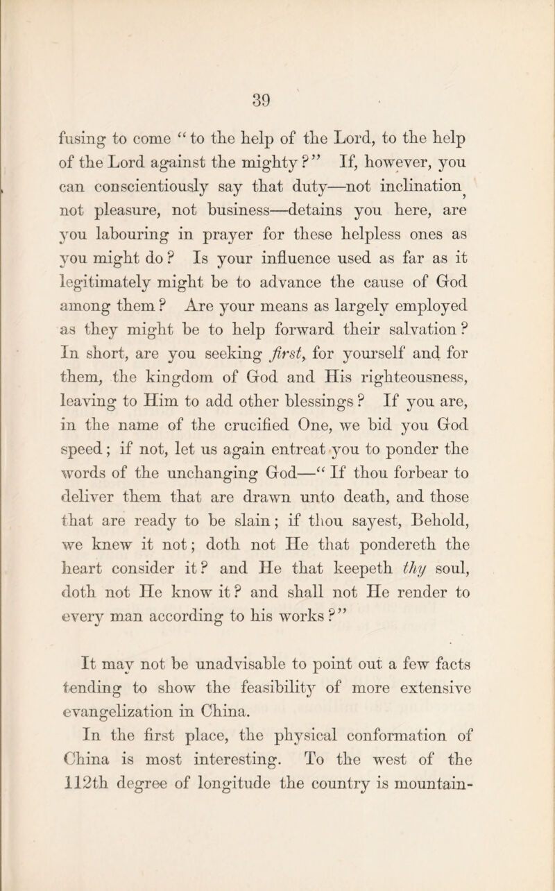 fusing to come “ to tlie help of the Lord, to the help of the Lord against the mighty ?” If, however, you can conscientiously say that duty—not inclination^ not pleasure, not business—detains you here, are you labouring in prayer for these helpless ones as you might do P Is your influence used as far as it legitimately might be to advance the cause of God among them ? Are your means as largely employed as they might be to help forward their salvation ? In short, are you seeking first, for yourself and for them, the kingdom of God and His righteousness, leaving to Him to add other blessings ? If you are, in the name of the crucified One, we bid you God speed; if not, let us again entreat you to ponder the words of the unchanging God—“ If thou forbear to deliver them that are drawn unto death, and those that are ready to he slain; if thou sayest, Behold, we knew it not; doth not He that pondereth the heart consider it ? and He that keepeth thy soul, doth not He know it ? and shall not He render to every man according to his works ?” It may not be unadvisahle to point out a few facts tending to show the feasibility of more extensive evangelization in China, In the first place, the physical conformation of China is most interesting. To the west of the 112th degree of longitude the country is mountain-