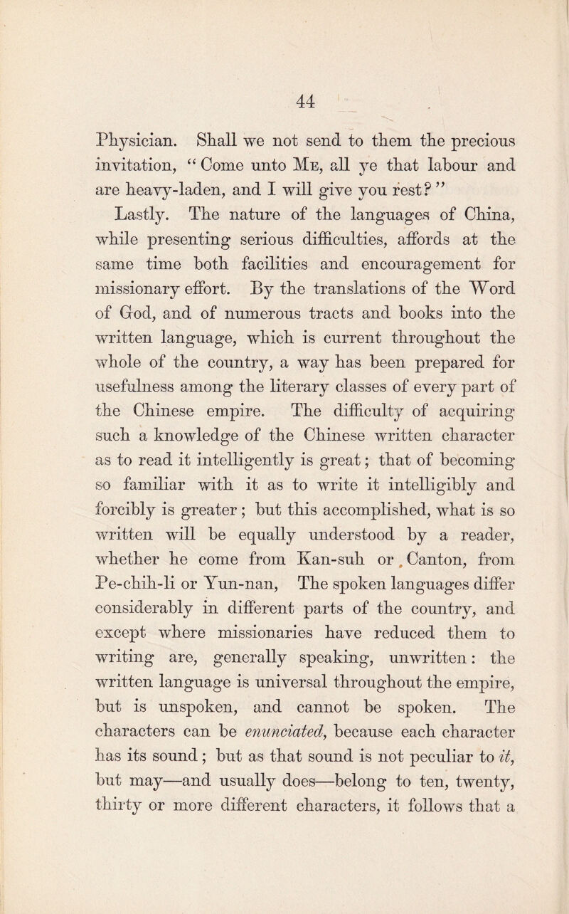 Physician. Shall we not send to them the precious invitation, “ Come unto Me, all ye that labour and are heavy-laden, and I will give you rest? ” Lastly. The nature of the languages of China, while presenting serious difficulties, affords at the same time both facilities and encouragement for missionary effort. By the translations of the Word of God, and of numerous tracts and books into the written language, which is current throughout the whole of the country, a way has been prepared for usefulness among the literary classes of every part of the Chinese empire. The difficulty of acquiring such a knowledge of the Chinese written character as to read it intelligently is great; that of becoming so familiar with it as to write it intelligibly and forcibly is greater; but this accomplished, what is so written will be equally understood by a reader, whether he come from Kan-suh or , Canton, from Pe-chih-li or Yun-nan, The spoken languages differ considerably in different parts of the country, and except where missionaries have reduced them to writing are, generally speaking, unwritten: the written language is universal throughout the empire, but is unspoken, and cannot be spoken. The characters can be enunciated, because each character has its sound ; but as that sound is not peculiar to it, but may—and usually does—belong to ten, twenty, thirty or more different characters, it follows that a